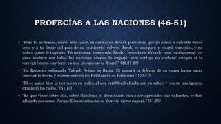 PROFECÍAS A LAS NACIONES (46-51)
• “Pero tú no temas, siervo mío Jacob, ni desmayes, Israel, pues mira que yo acudo a salvarte desde
lejos y a tu linaje del país de su cautiverio; volverá Jacob, se sosegará y estará tranquilo, y no
habrá quien le inquiete. Tú no temas, siervo mío Jacob, - oráculo de Yahveh - que contigo estoy yo,
pues acabaré con todas las naciones adonde te empujé, pero contigo no acabaré; aunque sí te
corregiré como conviene, ya que impune no te dejaré.” (46,27-28)
• “Su Redentor esforzado, Yahveh Sebaot se llama. El tomará la defensa de su causa hasta hacer
temblar la tierra y estremecerse a los habitantes de Babilonia.” (50,34)
• “El es quien hizo la tierra con su poder, el que estableció el orbe con su saber, y con su inteligencia
expandió los cielos.” (51,15)
• “Es que viene sobre ella, sobre Babilonia el devastador, van a ser apresados sus valientes, se han
aflojado sus arcos. Porque Dios retribuidor es Yahveh: cierto pagará.” (51,56)
 
