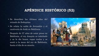 APÉNDICE HISTÓRICO (52)
• Se describen los últimos años del
reinado de Sedequías.
• Se relata la caída de Jerusalén y el
cautiverio de Judá en Babilonia.
• Después de 37 años de estar preso en
Babilonia, el rey Joaquín es indultado
y se le dio honor, ropas reales y se
sentó a la mesa del rey de Babilonia,
hasta el día de su muerte.
 