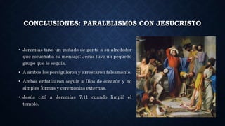 CONCLUSIONES: PARALELISM0S CON JESUCRISTO
• Jeremías tuvo un puñado de gente a su alrededor
que escuchaba su mensaje; Jesús tuvo un pequeño
grupo que le seguía.
• A ambos los persiguieron y arrestaron falsamente.
• Ambos enfatizaron seguir a Dios de corazón y no
simples formas y ceremonias externas.
• Jesús citó a Jeremías 7,11 cuando limpió el
templo.
 