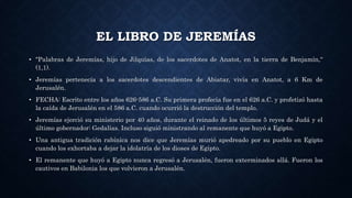 EL LIBRO DE JEREMÍAS
• "Palabras de Jeremías, hijo de Jilquías, de los sacerdotes de Anatot, en la tierra de Benjamín,“
(1,1).
• Jeremías pertenecía a los sacerdotes descendientes de Abiatar, vivía en Anatot, a 6 Km de
Jerusalén.
• FECHA: Escrito entre los años 626-586 a.C. Su primera profecía fue en el 626 a.C. y profetizó hasta
la caída de Jerusalén en el 586 a.C. cuando ocurrió la destrucción del templo.
• Jeremías ejerció su ministerio por 40 años, durante el reinado de los últimos 5 reyes de Judá y el
último gobernador: Gedalías. Incluso siguió ministrando al remanente que huyó a Egipto.
• Una antigua tradición rabínica nos dice que Jeremías murió apedreado por su pueblo en Egipto
cuando los exhortaba a dejar la idolatría de los dioses de Egipto.
• El remanente que huyó a Egipto nunca regresó a Jerusalén, fueron exterminados allá. Fueron los
cautivos en Babilonia los que volvieron a Jerusalén.
 