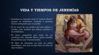 VIDA Y TIEMPOS DE JEREMÍAS
• Jeremías es conocido como el “profeta llorón”
porque su ministerio, mensaje y persona
fueron rechazados por su pueblo.
• Se le acusó de ser profeta del mal agüero y
traidor, pues predicó que debían rendirse a
los babilonios.
• El único compañero que tenía era un
escribano fiel, llamado Baruc quien escribía
las profecías que él pronunciaba.
• El libro de Jeremías no está en orden
cronológico, sino que es mas bien un libro de
tipo temático.
 