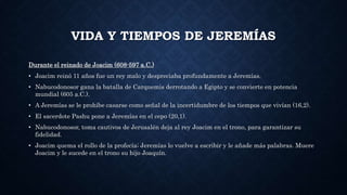 VIDA Y TIEMPOS DE JEREMÍAS
Durante el reinado de Joacim (608-597 a.C.)
• Joacim reinó 11 años fue un rey malo y despreciaba profundamente a Jeremías.
• Nabucodonosor gana la batalla de Carquemis derrotando a Egipto y se convierte en potencia
mundial (605 a.C.).
• A Jeremías se le prohíbe casarse como señal de la incertidumbre de los tiempos que vivían (16,2).
• El sacerdote Pashu pone a Jeremías en el cepo (20,1).
• Nabucodonosor, toma cautivos de Jerusalén deja al rey Joacim en el trono, para garantizar su
fidelidad.
• Joacim quema el rollo de la profecía; Jeremías lo vuelve a escribir y le añade más palabras. Muere
Joacim y le sucede en el trono su hijo Joaquín.
 