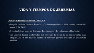 VIDA Y TIEMPOS DE JEREMÍAS
Durante el reinado de Joaquín (597 a.C.)
• Joaquín, también llamado Jeconías o Conías ocupó el trono a los 18 años reinó sólo 3
meses (2 Re 24,8).
• Jeremías le hizo saber su destierro. Fue depuesto y llevado preso a Babilonia.
• Con Joaquín fueron desterradas mil personas, lo mejor de la nación (entre ellas
Ezequiel), el fin era dejar al pueblo sin dirección política, evitando así una futura
rebelión.
 