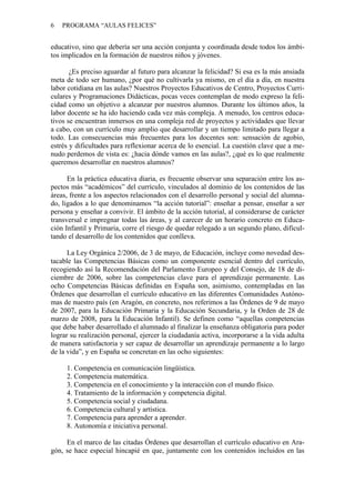 6 PROGRAMA “AULAS FELICES”
educativo, sino que debería ser una acción conjunta y coordinada desde todos los ámbi-
tos implicados en la formación de nuestros niños y jóvenes.
¿Es preciso aguardar al futuro para alcanzar la felicidad? Si esa es la más ansiada
meta de todo ser humano, ¿por qué no cultivarla ya mismo, en el día a día, en nuestra
labor cotidiana en las aulas? Nuestros Proyectos Educativos de Centro, Proyectos Curri-
culares y Programaciones Didácticas, pocas veces contemplan de modo expreso la feli-
cidad como un objetivo a alcanzar por nuestros alumnos. Durante los últimos años, la
labor docente se ha ido haciendo cada vez más compleja. A menudo, los centros educa-
tivos se encuentran inmersos en una compleja red de proyectos y actividades que llevar
a cabo, con un currículo muy amplio que desarrollar y un tiempo limitado para llegar a
todo. Las consecuencias más frecuentes para los docentes son: sensación de agobio,
estrés y dificultades para reflexionar acerca de lo esencial. La cuestión clave que a me-
nudo perdemos de vista es: ¿hacia dónde vamos en las aulas?, ¿qué es lo que realmente
queremos desarrollar en nuestros alumnos?
En la práctica educativa diaria, es frecuente observar una separación entre los as-
pectos más “académicos” del currículo, vinculados al dominio de los contenidos de las
áreas, frente a los aspectos relacionados con el desarrollo personal y social del alumna-
do, ligados a lo que denominamos “la acción tutorial”: enseñar a pensar, enseñar a ser
persona y enseñar a convivir. El ámbito de la acción tutorial, al considerarse de carácter
transversal e impregnar todas las áreas, y al carecer de un horario concreto en Educa-
ción Infantil y Primaria, corre el riesgo de quedar relegado a un segundo plano, dificul-
tando el desarrollo de los contenidos que conlleva.
La Ley Orgánica 2/2006, de 3 de mayo, de Educación, incluye como novedad des-
tacable las Competencias Básicas como un componente esencial dentro del currículo,
recogiendo así la Recomendación del Parlamento Europeo y del Consejo, de 18 de di-
ciembre de 2006, sobre las competencias clave para el aprendizaje permanente. Las
ocho Competencias Básicas definidas en España son, asimismo, contempladas en las
Órdenes que desarrollan el currículo educativo en las diferentes Comunidades Autóno-
mas de nuestro país (en Aragón, en concreto, nos referimos a las Órdenes de 9 de mayo
de 2007, para la Educación Primaria y la Educación Secundaria, y la Orden de 28 de
marzo de 2008, para la Educación Infantil). Se definen como “aquellas competencias
que debe haber desarrollado el alumnado al finalizar la enseñanza obligatoria para poder
lograr su realización personal, ejercer la ciudadanía activa, incorporarse a la vida adulta
de manera satisfactoria y ser capaz de desarrollar un aprendizaje permanente a lo largo
de la vida”, y en España se concretan en las ocho siguientes:
1. Competencia en comunicación lingüística.
2. Competencia matemática.
3. Competencia en el conocimiento y la interacción con el mundo físico.
4. Tratamiento de la información y competencia digital.
5. Competencia social y ciudadana.
6. Competencia cultural y artística.
7. Competencia para aprender a aprender.
8. Autonomía e iniciativa personal.
En el marco de las citadas Órdenes que desarrollan el currículo educativo en Ara-
gón, se hace especial hincapié en que, juntamente con los contenidos incluidos en las
 