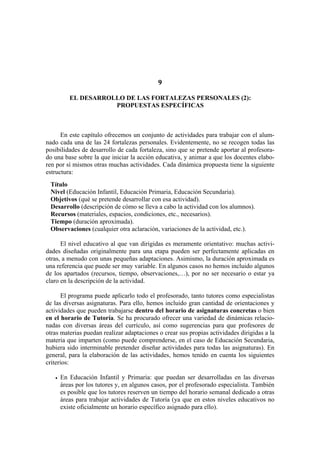 9
EL DESARROLLO DE LAS FORTALEZAS PERSONALES (2):
PROPUESTAS ESPECÍFICAS
En este capítulo ofrecemos un conjunto de actividades para trabajar con el alum-
nado cada una de las 24 fortalezas personales. Evidentemente, no se recogen todas las
posibilidades de desarrollo de cada fortaleza, sino que se pretende aportar al profesora-
do una base sobre la que iniciar la acción educativa, y animar a que los docentes elabo-
ren por sí mismos otras muchas actividades. Cada dinámica propuesta tiene la siguiente
estructura:
Título
Nivel (Educación Infantil, Educación Primaria, Educación Secundaria).
Objetivos (qué se pretende desarrollar con esa actividad).
Desarrollo (descripción de cómo se lleva a cabo la actividad con los alumnos).
Recursos (materiales, espacios, condiciones, etc., necesarios).
Tiempo (duración aproximada).
Observaciones (cualquier otra aclaración, variaciones de la actividad, etc.).
El nivel educativo al que van dirigidas es meramente orientativo: muchas activi-
dades diseñadas originalmente para una etapa pueden ser perfectamente aplicadas en
otras, a menudo con unas pequeñas adaptaciones. Asimismo, la duración aproximada es
una referencia que puede ser muy variable. En algunos casos no hemos incluido algunos
de los apartados (recursos, tiempo, observaciones,…), por no ser necesario o estar ya
claro en la descripción de la actividad.
El programa puede aplicarlo todo el profesorado, tanto tutores como especialistas
de las diversas asignaturas. Para ello, hemos incluido gran cantidad de orientaciones y
actividades que pueden trabajarse dentro del horario de asignaturas concretas o bien
en el horario de Tutoría. Se ha procurado ofrecer una variedad de dinámicas relacio-
nadas con diversas áreas del currículo, así como sugerencias para que profesores de
otras materias puedan realizar adaptaciones o crear sus propias actividades dirigidas a la
materia que imparten (como puede comprenderse, en el caso de Educación Secundaria,
hubiera sido interminable pretender diseñar actividades para todas las asignaturas). En
general, para la elaboración de las actividades, hemos tenido en cuenta los siguientes
criterios:
• En Educación Infantil y Primaria: que puedan ser desarrolladas en las diversas
áreas por los tutores y, en algunos casos, por el profesorado especialista. También
es posible que los tutores reserven un tiempo del horario semanal dedicado a otras
áreas para trabajar actividades de Tutoría (ya que en estos niveles educativos no
existe oficialmente un horario específico asignado para ello).
 