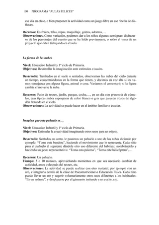 100 PROGRAMA “AULAS FELICES”
ese día en clase, o bien proponer la actividad como un juego libre en ese rincón de dis-
fraces.
Recursos: Disfraces, telas, ropas, maquillaje, gorros, adornos,…
Observaciones. Como variación, podemos dar a los niños algunas consignas: disfrazar-
se de los personajes del cuento que se ha leído previamente, o sobre el tema de un
proyecto que estén trabajando en el aula.
La forma de las nubes
Nivel: Educación Infantil y 1º ciclo de Primaria.
Objetivos: Desarrollar la imaginación ante estímulos visuales.
Desarrollo: Tumbados en el suelo o sentados, observamos las nubes del cielo durante
un tiempo, concentrándonos en la forma que tienen, y decimos en voz alta si les ve-
mos semejanza con alguna figura, animal o cosa. Variamos el comentario si la figura
cambia el moverse la nube.
Recursos: Patio de recreo, jardín, parque, coche,…, en un día con presencia de cúmu-
los, esas típicas nubes esponjosas de color blanco o gris que parecen trozos de algo-
dón flotando en el cielo.
Observaciones: La actividad se puede hacer en el ámbito familiar o escolar.
Imagina que este pañuelo es…
Nivel: Educación Infantil y 1º ciclo de Primaria.
Objetivos: Estimular la creatividad imaginando otros usos para un objeto.
Desarrollo: Sentados en corro, le pasamos un pañuelo a uno de los niños diciendo por
ejemplo: “Toma esta bandera”, haciendo el movimiento que lo represente. Cada niño
pasa el pañuelo al siguiente dándole otro uso diferente del habitual, nombrándolo y
haciendo un gesto representativo: “Toma esta paloma”, “Toma este helicóptero”,…
Recursos: Un pañuelo.
Tiempo: 5 o 10 minutos, aprovechando momentos en que sea necesario cambiar de
actividad, antes o después del recreo, etc.
Observaciones: La actividad se puede realizar con otro material, por ejemplo con un
aro, e integrarla dentro de la clase de Psicomotricidad o Educación Física. Cada niño
puede llevar un aro y sugerir voluntariamente otros usos diferentes a los habituales:
“Es un volante”, y desplazarse por el gimnasio imitando a un coche, etc.
 