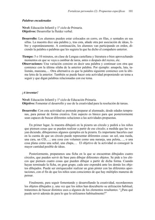 Fortalezas personales (2). Propuestas específicas 101
Palabras encadenadas
Nivel: Educación Infantil y 1º ciclo de Primaria.
Objetivos: Desarrollar la fluidez verbal.
Desarrollo: Los alumnos pueden estar colocados en corro, en filas, o sentados en sus
sillas. La maestra dice una palabra y, tras esta, añade otra por asociación de ideas, li-
bre y espontáneamente. A continuación, los alumnos van participando en orden, di-
ciendo la palabra o palabras que les sugiera la que ha dicho el compañero anterior.
Tiempo: 5 o 10 minutos, en clase de Lengua castellana y literatura o bien aprovechando
momentos en que se vaya a cambiar de tarea, antes o después del recreo, etc.
Observaciones: Una variación consiste en decir una palabra y continuar con otra que
comience con la última silaba de la anterior palabra. Por ejemplo: amapola, lata, ta-
lismán, manzana,… Otra alternativa es que la palabra siguiente comience con la últi-
ma letra de la anterior. También se puede hacer esta actividad proponiendo un tema a
seguir y que digan palabras relacionadas con ese tema.
¡A inventar!
Nivel: Educación Infantil y 1º ciclo de Educación Primaria.
Objetivo: Fomentar el desarrollo y uso de la creatividad para la resolución de tareas.
Desarrollo: Con esta actividad se pretende preparar al alumnado, desde edades tempra-
nas, para pensar de forma creativa. Este aspecto es básico para que posteriormente
sean capaces de buscar diferentes soluciones a las actividades propuestas.
En primer lugar, la maestra dibujará en la pizarra un círculo y pedirá a los niños
que piensen cosas que se pueden realizar a partir de ese círculo; a medida que las va-
yan diciendo, dibujaremos algunos ejemplos en la pizarra. Es importante hacerles caer
en la cuenta de que un círculo puede representar diferentes cosas: un sol, una rueda,
una cara, un CD,…; una cosa con volumen como una naranja, una pelota,…, o una
cosa plana como una señal, una chapa,… El objetivo de la actividad es conseguir la
mayor cantidad posible de ideas.
Posteriormente, preparamos una ficha en la que se encuentran dibujados cuatro
círculos, que pueden servir de base para dibujar diferentes objetos. Se pide a los chi-
cos que piensen cuatro cosas que pueden dibujar a partir de dicha forma. Cuando
hayan terminado la ficha, en gran grupo, cada uno expondrá ante los demás los obje-
tos dibujados. Puede ser enriquecedor realizar un gran póster con las diferentes apor-
taciones, con el fin de que los niños sean conscientes de que hay múltiples maneras de
pensar.
Finalmente, para seguir fomentando y desarrollando la creatividad, recordaremos
los objetos dibujados y, una vez que los niños han descubierto su utilización habitual,
trataremos de buscar distintos usos a algunos de los elementos resultantes: “¿Para qué
puede servir además de para lo que lo utilizamos habitualmente?”
 