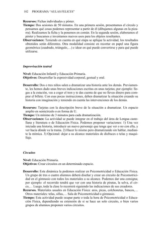 102 PROGRAMA “AULAS FELICES”
Recursos: Fichas individuales y póster.
Tiempo: Dos sesiones de 50 minutos. En una primera sesión, presentamos el círculo y
pensamos qué cosas podemos representar a partir de él (dibujamos algunas en la piza-
rra). Realizamos la ficha y la ponemos en común. En la segunda sesión, elaboramos el
póster y buscamos e inventamos nuevos usos para los objetos resultantes.
Observaciones: Teniendo en cuenta en qué etapa se aplique la actividad, los resultados
obtenidos serán diferentes. Otra modalidad consiste en recortar en papel una figura
geométrica (cuadrado, triángulo,…) e idear en qué puede convertirse y para qué puede
utilizarse.
Improvisación teatral
Nivel: Educación Infantil y Educación Primaria.
Objetivos: Desarrollar la expresividad corporal, gestual y oral.
Desarrollo: Dos o tres niños salen a dramatizar una historia ante los demás. Previamen-
te, les hemos dado unas breves indicaciones escritas en unas tarjetas; por ejemplo: lle-
gas a la estación, vas a coger el tren y te das cuenta de que no llevas dinero para com-
prar el billete. Con esas pocas instrucciones, deben dramatizar la situación creando su
historia con imaginación y teniendo en cuenta las intervenciones de los demás.
Recursos: Tarjetas con la descripción breve de la situación a dramatizar. Un espacio
amplio en semicírculo o en forma de U.
Tiempo: Un mínimo de 3 minutos para cada dramatización.
Observaciones: La actividad se puede integrar en el trabajo del área de Lengua caste-
llana y literatura o de Educación Física. Podemos proponer variaciones: 1) Una vez
iniciada una historia, introducir un nuevo personaje que tenga que ver o no con ella, y
ver hacia dónde va la trama. 2) Hacer lo mismo pero dramatizando sin hablar, median-
te la mímica. 3) Opcional: dejar a su alcance materiales de disfraces o telas y maqui-
llaje.
Circuitos
Nivel: Educación Primaria.
Objetivos: Crear circuitos en un determinado espacio.
Desarrollo: Esta dinámica la podemos realizar en Psicomotricidad o Educación Física.
Un grupo de tres o cuatro alumnos deberá diseñar y crear un circuito de Psicomotrici-
dad en el gimnasio con todos los materiales a su alcance. Podemos dar una consigna;
por ejemplo: el recorrido tendrá que ver con una historia de piratas, la selva, el cir-
co,… Luego, toda la clase lo recorrerá siguiendo las indicaciones de sus creadores.
Recursos. Materiales usuales en Educación Física: aros, picas, colchonetas, bancos,…
Otros materiales: telas, sillas,… Sala de Psicomotricidad o gimnasio.
Tiempo: Esta actividad puede ocupar parte o toda la hora de Psicomotricidad o Educa-
ción Física, dependiendo su extensión de si se hace un solo circuito, o bien varios
grupos de alumnos proponen varios circuitos.
 