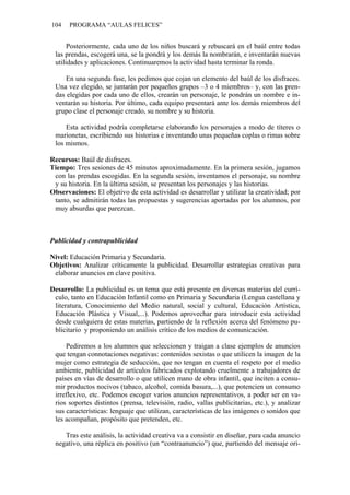104 PROGRAMA “AULAS FELICES”
Posteriormente, cada uno de los niños buscará y rebuscará en el baúl entre todas
las prendas, escogerá una, se la pondrá y los demás la nombrarán, e inventarán nuevas
utilidades y aplicaciones. Continuaremos la actividad hasta terminar la ronda.
En una segunda fase, les pedimos que cojan un elemento del baúl de los disfraces.
Una vez elegido, se juntarán por pequeños grupos –3 o 4 miembros– y, con las pren-
das elegidas por cada uno de ellos, crearán un personaje, le pondrán un nombre e in-
ventarán su historia. Por último, cada equipo presentará ante los demás miembros del
grupo clase el personaje creado, su nombre y su historia.
Esta actividad podría completarse elaborando los personajes a modo de títeres o
marionetas, escribiendo sus historias e inventando unas pequeñas coplas o rimas sobre
los mismos.
Recursos: Baúl de disfraces.
Tiempo: Tres sesiones de 45 minutos aproximadamente. En la primera sesión, jugamos
con las prendas escogidas. En la segunda sesión, inventamos el personaje, su nombre
y su historia. En la última sesión, se presentan los personajes y las historias.
Observaciones: El objetivo de esta actividad es desarrollar y utilizar la creatividad; por
tanto, se admitirán todas las propuestas y sugerencias aportadas por los alumnos, por
muy absurdas que parezcan.
Publicidad y contrapublicidad
Nivel: Educación Primaria y Secundaria.
Objetivos: Analizar críticamente la publicidad. Desarrollar estrategias creativas para
elaborar anuncios en clave positiva.
Desarrollo: La publicidad es un tema que está presente en diversas materias del currí-
culo, tanto en Educación Infantil como en Primaria y Secundaria (Lengua castellana y
literatura, Conocimiento del Medio natural, social y cultural, Educación Artística,
Educación Plástica y Visual,...). Podemos aprovechar para introducir esta actividad
desde cualquiera de estas materias, partiendo de la reflexión acerca del fenómeno pu-
blicitario y proponiendo un análisis crítico de los medios de comunicación.
Pediremos a los alumnos que seleccionen y traigan a clase ejemplos de anuncios
que tengan connotaciones negativas: contenidos sexistas o que utilicen la imagen de la
mujer como estrategia de seducción, que no tengan en cuenta el respeto por el medio
ambiente, publicidad de artículos fabricados explotando cruelmente a trabajadores de
países en vías de desarrollo o que utilicen mano de obra infantil, que inciten a consu-
mir productos nocivos (tabaco, alcohol, comida basura,...), que potencien un consumo
irreflexivo, etc. Podemos escoger varios anuncios representativos, a poder ser en va-
rios soportes distintos (prensa, televisión, radio, vallas publicitarias, etc.), y analizar
sus características: lenguaje que utilizan, características de las imágenes o sonidos que
les acompañan, propósito que pretenden, etc.
Tras este análisis, la actividad creativa va a consistir en diseñar, para cada anuncio
negativo, una réplica en positivo (un “contraanuncio”) que, partiendo del mensaje ori-
 