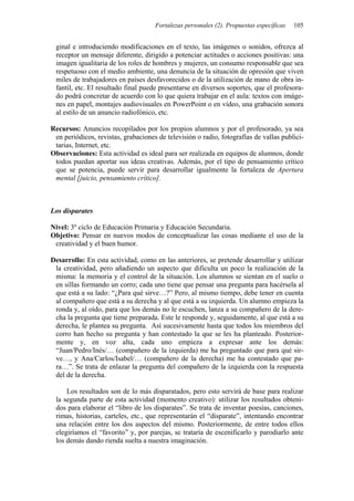 Fortalezas personales (2). Propuestas específicas 105
ginal e introduciendo modificaciones en el texto, las imágenes o sonidos, ofrezca al
receptor un mensaje diferente, dirigido a potenciar actitudes o acciones positivas: una
imagen igualitaria de los roles de hombres y mujeres, un consumo responsable que sea
respetuoso con el medio ambiente, una denuncia de la situación de opresión que viven
miles de trabajadores en países desfavorecidos o de la utilización de mano de obra in-
fantil, etc. El resultado final puede presentarse en diversos soportes, que el profesora-
do podrá concretar de acuerdo con lo que quiera trabajar en el aula: textos con imáge-
nes en papel, montajes audiovisuales en PowerPoint o en vídeo, una grabación sonora
al estilo de un anuncio radiofónico, etc.
Recursos: Anuncios recopilados por los propios alumnos y por el profesorado, ya sea
en periódicos, revistas, grabaciones de televisión o radio, fotografías de vallas publici-
tarias, Internet, etc.
Observaciones: Esta actividad es ideal para ser realizada en equipos de alumnos, donde
todos puedan aportar sus ideas creativas. Además, por el tipo de pensamiento crítico
que se potencia, puede servir para desarrollar igualmente la fortaleza de Apertura
mental [juicio, pensamiento crítico].
Los disparates
Nivel: 3º ciclo de Educación Primaria y Educación Secundaria.
Objetivo: Pensar en nuevos modos de conceptualizar las cosas mediante el uso de la
creatividad y el buen humor.
Desarrollo: En esta actividad, como en las anteriores, se pretende desarrollar y utilizar
la creatividad, pero añadiendo un aspecto que dificulta un poco la realización de la
misma: la memoria y el control de la situación. Los alumnos se sientan en el suelo o
en sillas formando un corro; cada uno tiene que pensar una pregunta para hacérsela al
que está a su lado: “¿Para qué sirve…?” Pero, al mismo tiempo, debe tener en cuenta
al compañero que está a su derecha y al que está a su izquierda. Un alumno empieza la
ronda y, al oído, para que los demás no le escuchen, lanza a su compañero de la dere-
cha la pregunta que tiene preparada. Este le responde y, seguidamente, al que está a su
derecha, le plantea su pregunta. Así sucesivamente hasta que todos los miembros del
corro han hecho su pregunta y han contestado la que se les ha planteado. Posterior-
mente y, en voz alta, cada uno empieza a expresar ante los demás:
“Juan/Pedro/Inés/… (compañero de la izquierda) me ha preguntado que para qué sir-
ve…, y Ana/Carlos/Isabel/… (compañero de la derecha) me ha contestado que pa-
ra…”. Se trata de enlazar la pregunta del compañero de la izquierda con la respuesta
del de la derecha.
Los resultados son de lo más disparatados, pero esto servirá de base para realizar
la segunda parte de esta actividad (momento creativo): utilizar los resultados obteni-
dos para elaborar el “libro de los disparates”. Se trata de inventar poesías, canciones,
rimas, historias, carteles, etc., que representarán el “disparate”, intentando encontrar
una relación entre los dos aspectos del mismo. Posteriormente, de entre todos ellos
elegiríamos el “favorito” y, por parejas, se trataría de escenificarlo y parodiarlo ante
los demás dando rienda suelta a nuestra imaginación.
 