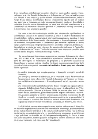 Prólogo 7
áreas curriculares, se trabajen en los centros educativos todos aquellos aspectos relacio-
nados con la Acción Tutorial, la Convivencia, la Educación en Valores y las Competen-
cias Básicas. A este respecto, y por las razones ya comentadas anteriormente, existe el
riesgo de que algunas Competencias Básicas (precisamente aquellas con un carácter
más transversal y vinculadas con todas las áreas curriculares) puedan ser descuidadas o
trabajadas de modo menos sistemático en las aulas: nos referimos especialmente a la
Competencia de autonomía e iniciativa personal, la Competencia social y ciudadana, y
la Competencia para aprender a aprender.
Por tanto, se hace necesario adoptar medidas para un desarrollo equilibrado de las
Competencias Básicas en los centros educativos, y este es el objetivo fundamental del
presente trabajo: elaborar un programa de intervención educativa que garantice el pleno
desenvolvimiento de las Competencias relacionadas con el desarrollo personal y social
del alumnado, incluyendo además la Competencia para aprender a aprender. Al mismo
tiempo, pretendemos que este programa constituya un modelo integrador, donde se pue-
dan relacionar y trabajar de modo coherente los aspectos vinculados con la Acción Tu-
torial y la Educación en Valores. Y todo ello, tomando como marco conceptual las apor-
taciones de una disciplina reciente: la Psicología Positiva.
En las páginas que siguen vamos a proponer un programa de intervención educa-
tiva, “AULAS FELICES”, cuyas características avanzamos a continuación. La primera
parte del libro expone los fundamentos del programa, y sus propuestas educativas se
desarrollan en la segunda parte de esta obra. En síntesis y como avance preliminar de lo
que más adelante se expondrá, las características básicas de este programa educativo
son las siguientes:
–Un modelo integrador que permita potenciar el desarrollo personal y social del
alumnado.
–Que unifique y estructure el trabajo que, en la actualidad, se está desarrollando en
las escuelas en torno a la Acción Tutorial, la Educación en Valores y las Compe-
tencias Básicas relacionadas con el desarrollo personal, social, y aprender a apren-
der.
–Que tome como núcleo central el desarrollo de dos conceptos de especial relevan-
cia dentro de la Psicología Positiva: la atención plena y la educación de las 24 for-
talezas personales (Peterson y Seligman, 2004). La atención plena será el funda-
mento básico, de modo que, potenciando actitudes de plena consciencia y autocon-
trol, podamos capacitar a nuestros alumnos para desarrollar en sí mismos las 24
fortalezas personales que constituyen los rasgos positivos de su personalidad. Y
todo esto con el referente final de hacer a nuestros alumnos más autónomos, más
capaces de desenvolverse en el mundo que les rodea y, en definitiva, más felices.
La felicidad de nuestros alumnos puede ser un objetivo a alcanzar en el futuro. Pe-
ro, mediante las propuestas educativas que ofrecemos en este trabajo, puede convertirse
en una meta a alcanzar también en el día a día, haciendo del aprendizaje y de la etapa de
escolarización un periodo donde, a la vez que disfrutamos, aprendemos a ser felices en
el aquí y el ahora, sin descuidar por ello la importancia del pasado y del futuro. Y noso-
tros, como educadores, también podemos acompañar a nuestros alumnos en este cami-
no, creando bienestar a cada paso, cada día y en cada acto.
 