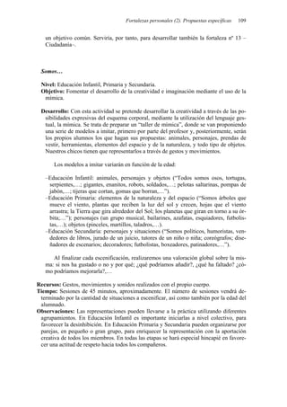 Fortalezas personales (2). Propuestas específicas 109
un objetivo común. Serviría, por tanto, para desarrollar también la fortaleza nº 13 –
Ciudadanía–.
Somos…
Nivel: Educación Infantil, Primaria y Secundaria.
Objetivo: Fomentar el desarrollo de la creatividad e imaginación mediante el uso de la
mímica.
Desarrollo: Con esta actividad se pretende desarrollar la creatividad a través de las po-
sibilidades expresivas del esquema corporal, mediante la utilización del lenguaje ges-
tual, la mímica. Se trata de preparar un “taller de mímica”, donde se van proponiendo
una serie de modelos a imitar, primero por parte del profesor y, posteriormente, serán
los propios alumnos los que hagan sus propuestas: animales, personajes, prendas de
vestir, herramientas, elementos del espacio y de la naturaleza, y todo tipo de objetos.
Nuestros chicos tienen que representarlos a través de gestos y movimientos.
Los modelos a imitar variarán en función de la edad:
–Educación Infantil: animales, personajes y objetos (“Todos somos osos, tortugas,
serpientes,…; gigantes, enanitos, robots, soldados,…; pelotas saltarinas, pompas de
jabón,…; tijeras que cortan, gomas que borran,…”).
–Educación Primaria: elementos de la naturaleza y del espacio (“Somos árboles que
mueve el viento, plantas que reciben la luz del sol y crecen, hojas que el viento
arrastra; la Tierra que gira alrededor del Sol; los planetas que giran en torno a su ór-
bita;…”); personajes (un grupo musical, bailarines, azafatas, esquiadores, futbolis-
tas,…); objetos (pinceles, martillos, taladros,…).
–Educación Secundaria: personajes y situaciones (“Somos políticos, humoristas, ven-
dedores de libros, jurado de un juicio, tutores de un niño o niña; coreógrafos; dise-
ñadores de escenarios; decoradores; futbolistas, boxeadores, patinadores,…”).
Al finalizar cada escenificación, realizaremos una valoración global sobre la mis-
ma: si nos ha gustado o no y por qué; ¿qué podríamos añadir?, ¿qué ha faltado? ¿có-
mo podríamos mejorarla?,…
Recursos: Gestos, movimientos y sonidos realizados con el propio cuerpo.
Tiempo: Sesiones de 45 minutos, aproximadamente. El número de sesiones vendrá de-
terminado por la cantidad de situaciones a escenificar, así como también por la edad del
alumnado.
Observaciones: Las representaciones pueden llevarse a la práctica utilizando diferentes
agrupamientos. En Educación Infantil es importante iniciarlas a nivel colectivo, para
favorecer la desinhibición. En Educación Primaria y Secundaria pueden organizarse por
parejas, en pequeño o gran grupo, para enriquecer la representación con la aportación
creativa de todos los miembros. En todas las etapas se hará especial hincapié en favore-
cer una actitud de respeto hacia todos los compañeros.
 