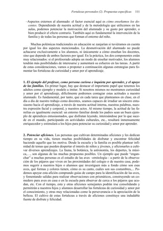Fortalezas personales (2). Propuestas específicas 111
–Aspectos externos al alumnado: el factor esencial aquí es cómo enseñamos los do-
centes. Dependiendo de nuestra actitud y de la metodología que utilicemos en las
aulas, podemos potenciar la motivación del alumnado y su gusto por aprender, o
bien producir el efecto contrario. También aquí es fundamental la intervención de la
familia y de todas las personas que forman el entorno del niño.
Muchas polémicas tradicionales en educación se zanjarían si tuviéramos en cuenta
por igual los dos aspectos mencionados. La desmotivación del alumnado no puede
achacarse exclusivamente a los alumnos, ni únicamente a cómo enseñan los docentes,
sino que depende de ambos factores por igual. En la práctica, los dos componentes están
muy relacionados: si el profesorado adopta un modo de enseñar motivador, los alumnos
tendrán más posibilidades de interesarse y aumentará su esfuerzo en las tareas. A partir
de estas consideraciones, vamos a proponer a continuación algunas estrategias para fo-
mentar las fortalezas de curiosidad y amor por el aprendizaje.
1. El ejemplo del profesor, como persona curiosa e inquieta por aprender, y el apoyo
de las familias. En primer lugar, hay que destacar el importante papel que tenemos los
adultos como ejemplo y modelo a imitar. Si nosotros mismos no mostramos curiosidad
y amor por el aprendizaje, difícilmente podremos contagiar estas actitudes a nuestro
alumnado. Es fundamental, por tanto, que en cada tarea que planteamos en clase, en el
día a día de nuestro trabajo como docentes, seamos capaces de irradiar un sincero entu-
siasmo hacia el aprendizaje, a través de nuestra actitud interna, nuestras palabras, nues-
tra expresión facial y corporal, y nuestros actos. Al mismo tiempo, la actitud de las fa-
milias es igualmente esencial: un entorno familiar donde los padres sean un buen ejem-
plo de aprendices entusiasmados, que disfrutan leyendo, interesándose por lo que suce-
de en el mundo, participando en actividades culturales, etc., resultará inmensamente
enriquecedor y estimulará a los hijos para potenciar su curiosidad y amor por aprender.
2. Potenciar aficiones. Las personas que cultivan determinadas aficiones y les dedican
tiempo en su vida, tienen muchas posibilidades de disfrutar y encontrar felicidad
haciendo aquello que les motiva. Desde la escuela y la familia es posible plantear infi-
nidad de temas que pueden despertar el interés de niños y jóvenes, y aficionarles a culti-
var diversos aprendizajes. La fauna, la botánica, la astronomía, los deportes, la músi-
ca,…, son algunas de las muchas propuestas posibles. Un ejemplo que puede “engan-
char” a muchas personas es el estudio de las aves –ornitología–: a partir de la observa-
ción de los pájaros que viven en las proximidades del colegio o de nuestra casa, pode-
mos sugerir a nuestros hijos o alumnos que investiguen más a fondo cómo son esas
aves, qué formas y colores tienen, cómo es su canto, cuáles son sus costumbres,... Po-
demos apoyar esta afición comprando guías de campo para la identificación de las aves,
y fomentando salidas para realizar observaciones con prismáticos, construyendo un co-
medero para aves en casa o en la escuela para observar de cerca a los pájaros que acu-
dan, etc. Con el tiempo, esta y otras aficiones semejantes podrán irse consolidando y
permitirán a nuestros hijos y alumnos desarrollar las fortalezas de curiosidad y amor por
el conocimiento, y otras muy relacionadas como la perseverancia o la apreciación de la
belleza. El cultivo de estas fortalezas a través de aficiones constituye una indudable
fuente de disfrute y felicidad.
 