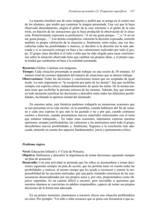 Fortalezas personales (2). Propuestas específicas 117
La maestra enseñará una de estas imágenes y pedirá que se ponga en el centro uno
de los alumnos, que tendrá que examinar la imagen presentada. Una vez que la haya
observado detenidamente, elegirá el globo de la cara sonriente o el globo de la cara
triste, en función de las sensaciones que le haya producido la observación de la situa-
ción. Posteriormente expresará su preferencia: “A mí me gusta porque…”, o “A mí no
me gusta porque…”. Los demás compañeros valorarán la decisión expresada, emitirán
también su propia valoración de la situación y, finalmente, entre todos, una vez des-
cubiertas todas las posibilidades o matices, se decidirá si la decisión era la más ade-
cuada y si es necesario corregir en base a las valoraciones realizadas por todo el gru-
po. El grupo clase decidirá si el niño o niña que ha sido elegido para sacar conclusio-
nes sobre la situación observada tiene que cambiar sus propias ideas, y el propio suje-
to tendrá que cambiarlas en base a la realidad constatada.
Recursos: Globos. Láminas con imágenes.
Tiempo: Cada situación presentada se puede trabajar en una sesión de 30 minutos. El
número total de sesiones dependerá del número de situaciones que se deseen trabajar.
Observaciones: Todas las decisiones y conclusiones tienen que ser aceptadas de igual
modo. Lo más importante es “la recepción por parte de los demás”: hay que recibirlas
siempre con espíritu crítico, independientemente de quién las emita. De la misma ma-
nera tiene que recibirlas la persona emisora de las mismas. Además, hay que intentar
en todo momento justificar las decisiones y descubrir entre todos las diferentes posibi-
lidades, facilitando la apertura mental del alumnado.
En nuestras aulas, esta fortaleza podemos trabajarla en numerosas ocasiones que
se nos presentan en la vida escolar: en la asamblea, cuando hablamos del fin de sema-
na y cada uno expresa lo que más le ha gustado o no y por qué, cuando contamos
cuentos o historias, cuando presentamos nuevos materiales relacionados con el tema
que estamos trabajando,… En todas estas ocasiones, intentamos expresar nuestras
opiniones, siempre justificándolas, las valoramos y las analizamos entre todo el grupo,
descubrimos nuevas posibilidades y, finalmente, llegamos a la conclusión más ade-
cuada, teniendo en cuenta dos aspectos fundamentales: juicio y pensamiento crítico.
Problema viajero
Nivel: Educación Infantil y 1º Ciclo de Primaria.
Objetivo: Habituarse y descubrir la importancia de tomar decisiones siguiendo siempre
un plan de actuación.
Desarrollo: Con esta actividad se pretende que los niños se acostumbren a tomar deci-
siones siguiendo siempre un plan de acción, que les permita tener en cuenta todas las
posibilidades y matices, al mismo tiempo que les ayude a reconocer y asumir la res-
ponsabilidad de las acciones realizadas: por una parte, tomando conciencia de las con-
secuencias desencadenadas por sus propios actos y, por otra, proponiéndose como ob-
jetivo superarlas. Es un camino difícil a recorrer, pero inevitable si queremos que
nuestros alumnos se conviertan en adultos responsables, capaces de tomar sus propias
decisiones de la forma más adecuada.
En un primer momento, planteamos a nuestros chicos una situación problemática
en clase. Por ejemplo: “Un niño o niña reconoce que se pelea con frecuencia o que ac-
 