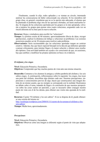 Fortalezas personales (2). Propuestas específicas 121
Finalmente, cuando la elije, todos aplauden y se sientan en círculo, intentando
analizar las consecuencias de haber seleccionado esa solución. Si los miembros del
grupo clase, en general, consideran que no es la opción más adecuada, el alumno que
ha planteado el problema elige otra de las opciones ofertadas; así hasta analizarlas to-
das. Si ninguna de las soluciones aportadas por los grupos es la más apropiada, volve-
rán a juntarse los grupos para pensar otras cuatro soluciones, asignando cada vez un
rincón diferente de la clase para la nueva solución.
Recursos: Hojas y rotuladores para escribir las “soluciones”.
Tiempo: La primera sesión de 60 minutos, aproximadamente (lluvia de ideas, recoger
aportaciones, explicar la dinámica de trabajo y solucionar un problema). Las sesiones
posteriores pueden ser de 30 minutos para resolver cada problema.
Observaciones: Sería recomendable que las soluciones aportadas tengan un carácter
creativo. Además, hay que hacer especial hincapié en la idea de que debemos aprender
a pensar críticamente, para intentar llegar a la mejor solución y obtener unos resulta-
dos óptimos. Esta actividad también nos ayuda a ser conscientes de que, en ocasiones,
hay que cambiar y modificar las propias opiniones en base a la evidencia.
El elefante y los ciegos
Nivel: Educación Primaria y Secundaria.
Objetivos: Comprender que hay muchos puntos de vista ante una misma situación.
Desarrollo: Contamos a los alumnos la antigua y célebre parábola del elefante y los seis
sabios ciegos. A continuación, reflexionamos sobre lo siguiente: los ciegos, tras tocar
una parte del elefante, describían algo distinto cada uno. Nuestras percepciones, im-
presiones o conocimientos previos de algo, hacen que construyamos una imagen dis-
tinta de un mismo asunto, que no siempre se corresponde con la realidad. Realizamos
un debate sobre el tema, tratando de llegar a la conclusión de que nuestras perspecti-
vas sobre las cosas suelen ser parciales, y que es necesario saber conjugar nuestro
punto de vista con el de los demás, para obtener una visión más ajustada de la reali-
dad.
Recursos: Cuento “El elefante y los seis sabios”. Si no se dispone de él, puede obtener-
se una versión del mismo en:
http://iesalmijar.wordpress.com/2008/01/11/cuento-de-la-semana-el-elefante-y-los-
seis-sabios/
Tiempo: Media hora, aproximadamente.
Percepciones
Nivel: Educación Primaria y Secundaria.
Objetivos: Observar cómo una imagen es diferente según el punto de vista que adopta-
mos.
 