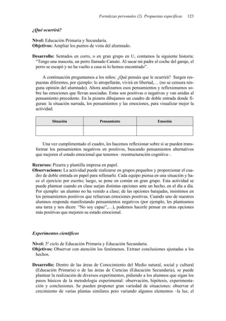 Fortalezas personales (2). Propuestas específicas 123
¿Qué ocurrirá?
Nivel: Educación Primaria y Secundaria.
Objetivos: Ampliar los puntos de vista del alumnado.
Desarrollo: Sentados en corro, o en gran grupo en U, contamos la siguiente historia:
“Tengo una mascota, un perro llamado Canuto. Al sacar mi padre el coche del garaje, el
perro se escapó y no ha vuelto a casa ni lo hemos encontrado”.
A continuación preguntamos a los niños: ¿Qué pensáis que le ocurrirá? Surgen res-
puestas diferentes, por ejemplo: lo atropellarán, vivirá en libertad,… (no se censura nin-
guna opinión del alumnado). Ahora analizamos esos pensamientos y reflexionamos so-
bre las emociones que llevan asociadas. Estas son positivas o negativas y van unidas al
pensamiento precedente. En la pizarra dibujamos un cuadro de doble entrada donde fi-
guran: la situación narrada, los pensamientos y las emociones, para visualizar mejor la
actividad.
Situación Pensamiento Emoción
Una vez cumplimentado el cuadro, les hacemos reflexionar sobre si se pueden trans-
formar los pensamientos negativos en positivos, buscando pensamientos alternativos
que mejoren el estado emocional que tenemos –reestructuración cognitiva–.
Recursos: Pizarra y plantilla impresa en papel.
Observaciones: La actividad puede realizarse en grupos pequeños y proporcionar el cua-
dro de doble entrada en papel para rellenarlo. Cada equipo piensa en una situación y ha-
ce el ejercicio por escrito; luego, se pone en común en gran grupo. Esta actividad se
puede plantear cuando en clase surjan distintas opciones ante un hecho, en el día a día.
Por ejemplo: un alumno no ha venido a clase; de las opciones barajadas, insistimos en
los pensamientos positivos que refuerzan emociones positivas. Cuando uno de nuestros
alumnos responda manifestando pensamientos negativos (por ejemplo, les planteamos
una tarea y nos dicen: “No soy capaz”,…), podemos hacerle pensar en otras opciones
más positivas que mejoren su estado emocional.
Experimentos científicos
Nivel: 3º ciclo de Educación Primaria y Educación Secundaria.
Objetivos: Observar con atención los fenómenos. Extraer conclusiones ajustadas a los
hechos.
Desarrollo: Dentro de las áreas de Conocimiento del Medio natural, social y cultural
(Educación Primaria) o de las áreas de Ciencias (Educación Secundaria), se puede
plantear la realización de diversos experimentos, pidiendo a los alumnos que sigan los
pasos básicos de la metodología experimental: observación, hipótesis, experimenta-
ción y conclusiones. Se pueden proponer gran variedad de situaciones: observar el
crecimiento de varias plantas similares pero variando algunos elementos –la luz, el
 