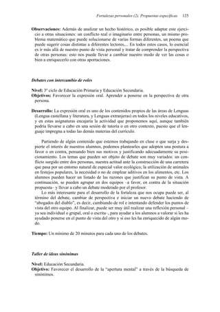 Fortalezas personales (2). Propuestas específicas 125
Observaciones: Además de analizar un hecho histórico, es posible adaptar este ejerci-
cio a otras situaciones: un conflicto real o imaginario entre personas, un mismo pro-
blema matemático que puede solucionarse de varias formas diferentes, un poema que
puede sugerir cosas distintas a diferentes lectores,... En todos estos casos, lo esencial
es ir más allá de nuestro punto de vista personal y tratar de comprender la perspectiva
de otras personas: esto nos puede llevar a cambiar nuestro modo de ver las cosas o
bien a enriquecerlo con otras aportaciones.
Debates con intercambio de roles
Nivel: 3º ciclo de Educación Primaria y Educación Secundaria.
Objetivos: Favorecer la expresión oral. Aprender a ponerse en la perspectiva de otra
persona.
Desarrollo: La expresión oral es uno de los contenidos propios de las áreas de Lenguas
(Lengua castellana y literatura, y Lenguas extranjeras) en todos los niveles educativos,
y en estas asignaturas encajaría la actividad que proponemos aquí, aunque también
podría llevarse a cabo en una sesión de tutoría o en otro contexto, puesto que el len-
guaje impregna a todas las demás materias del currículo.
Partiendo de algún contenido que estemos trabajando en clase o que surja y des-
pierte el interés de nuestros alumnos, podemos plantearles que adopten una postura a
favor o en contra, pensando bien sus motivos y justificando adecuadamente su posi-
cionamiento. Los temas que pueden ser objeto de debate son muy variados: un con-
flicto surgido entre dos personas, nuestra actitud ante la construcción de una carretera
que pasa por un entorno natural de especial valor ecológico, la utilización de animales
en festejos populares, la necesidad o no de emplear aditivos en los alimentos, etc. Los
alumnos pueden hacer un listado de las razones que justifican su punto de vista. A
continuación, se pueden agrupar en dos equipos –a favor, en contra de la situación
propuesta– y llevar a cabo un debate moderado por el profesor.
Lo más interesante para el desarrollo de la fortaleza que nos ocupa puede ser, al
término del debate, cambiar de perspectiva e iniciar un nuevo debate haciendo de
“abogados del diablo”, es decir, cambiando de rol e intentando defender los puntos de
vista del otro equipo. Al finalizar, puede ser muy útil realizar una reflexión personal –
ya sea individual o grupal, oral o escrita–, para ayudar a los alumnos a valorar si les ha
ayudado ponerse en el punto de vista del otro y si eso les ha enriquecido de algún mo-
do.
Tiempo: Un mínimo de 20 minutos para cada uno de los debates.
Taller de ideas sinónimas
Nivel: Educación Secundaria.
Objetivo: Favorecer el desarrollo de la “apertura mental” a través de la búsqueda de
sinónimos.
 