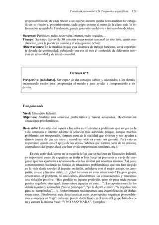 Fortalezas personales (2). Propuestas específicas 129
responsabilizando de cada rincón a un equipo; durante media hora analizan lo trabaja-
do en su rincón y, posteriormente, cada grupo expone al resto de la clase toda la in-
formación recopilada. Finalmente, puede generarse un debate o intercambio de ideas.
Recursos: Periódico, radio, televisión, Internet, redes sociales,…
Tiempo: Sesiones diarias de 30 minutos y una sesión semanal de una hora, aproxima-
damente, para la puesta en común y el consiguiente debate.
Observaciones: En la medida en que esta dinámica de trabajo funcione, sería importan-
te dotarla de continuidad, trabajando una vez al mes el contenido de diferentes noti-
cias de actualidad y de interés mundial.
Fortaleza nº 5
Perspectiva [sabiduría]. Ser capaz de dar consejos sabios y adecuados a los demás,
encontrando modos para comprender el mundo y para ayudar a comprenderlo a los
demás.
Y no pasa nada
Nivel: Educación Infantil.
Objetivos: Analizar una situación problemática y buscar soluciones. Desdramatizar
situaciones problemáticas.
Desarrollo: Esta actividad ayuda a los niños a enfrentarse a problemas que surgen en la
vida cotidiana e intentar adoptar la solución más adecuada porque, aunque muchos
problemas son inesperados, forman parte de la realidad que vivimos y nos ayudan a
darnos cuenta de que en nuestro mundo no todo es como nos gustaría. Para esto es
importante contar con el apoyo de los demás (adultos que forman parte de su entorno,
compañeros del grupo clase que han vivido experiencias similares, etc.).
En esta actividad, como en la mayoría de las que se realizan en Educación Infantil,
es importante partir de experiencias reales o bien hacerlas presentes a través de imá-
genes que nos ayudarán a relacionarlas con las vividas por nosotros mismos. Así pues,
comenzaremos haciendo un listado de situaciones problemáticas que nos han surgido
en la vida diaria (perder el juguete preferido, enfadarse con el mejor amigo, no com-
partir, caerse y hacerse daño,…). ¿Qué haríamos en estas situaciones? En gran grupo,
observamos el problema, lo analizamos, descubrimos las consecuencias y buscamos
una solución positiva: “Has perdido tu juguete preferido, pero no pasa nada porque
pueden regalarte otro igual, tienes otros juguetes en casa,…”. Las aportaciones de los
demás ayudan y consuelan (“no te preocupes”, “yo te dejaré el mío”, “te regalaré uno
para tu cumpleaños”,…). Posteriormente realizaríamos una escenificación de dichas
situaciones. Finalmente, para desdramatizar estas experiencias negativas propondría-
mos componer un “rap”: cada uno puede añadir frases, y el resto del grupo hará de co-
ro y cantará la misma frase: “Y NO PASA NADA”. Ejemplos:
 