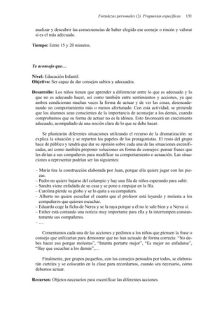 Fortalezas personales (2). Propuestas específicas 131
analizar y descubrir las consecuencias de haber elegido ese consejo o rincón y valorar
si es el más adecuado.
Tiempo: Entre 15 y 20 minutos.
Te aconsejo que…
Nivel: Educación Infantil.
Objetivo: Ser capaz de dar consejos sabios y adecuados.
Desarrollo: Los niños tienen que aprender a diferenciar entre lo que es adecuado y lo
que no es adecuado hacer, así como también entre sentimientos y acciones, ya que
ambos condicionan muchas veces la forma de actuar y de ver las cosas, desencade-
nando un comportamiento más o menos afortunado. Con esta actividad, se pretende
que los alumnos sean conscientes de la importancia de aconsejar a los demás, cuando
comprobamos que su forma de actuar no es la idónea. Esto favorecerá un crecimiento
adecuado, acompañado de una noción clara de lo que se debe hacer.
Se plantearán diferentes situaciones utilizando el recurso de la dramatización: se
explica la situación y se reparten los papeles de los protagonistas. El resto del grupo
hace de público y tendrá que dar su opinión sobre cada una de las situaciones escenifi-
cadas, así como también proponer soluciones en forma de consejos: pensar frases que
les dirían a sus compañeros para modificar su comportamiento o actuación. Las situa-
ciones a representar podrían ser las siguientes:
– María tira la construcción elaborada por Juan, porque ella quiere jugar con las pie-
zas.
– Pedro no quiere bajarse del columpio y hay una fila de niños esperando para subir.
– Sandra viene enfadada de su casa y se pone a empujar en la fila.
– Carolina pierde su globo y se lo quita a su compañera.
– Alberto no quiere escuchar el cuento que el profesor está leyendo y molesta a los
compañeros que quieren escuchar.
– Eduardo coge la ficha de Nerea y se la raya porque a él no le sale bien y a Nerea sí.
– Esther está contando una noticia muy importante para ella y la interrumpen constan-
temente sus compañeros.
– …
Comentamos cada una de las acciones y pedimos a los niños que piensen la frase o
consejo que utilizarían para demostrar que no han actuado de forma correcta: “No de-
bes hacer eso porque molestas”, “Intenta portarte mejor”, “Es mejor no enfadarse”,
“Hay que escuchar a los demás”,…
Finalmente, por grupos pequeños, con los consejos pensados por todos, se elabora-
rán carteles y se colocarán en la clase para recordarnos, cuando sea necesario, cómo
debemos actuar.
Recursos: Objetos necesarios para escenificar las diferentes acciones.
 