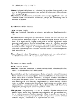 132 PROGRAMA “AULAS FELICES”
Tiempo: Sesiones de 45 minutos para cada situación: escenificación, comentario y con-
sejo. Al finalizar todas las situaciones, una sesión de 45 minutos para elaborar los car-
teles en pequeño grupo.
Observaciones: Para finalizar cada una de las sesiones se puede pedir a los niños que
comenten cuándo les dicen a ellos estas frases o consejos, por qué motivo y cómo se
sienten al escucharlas.
Descubrir una solución adecuada
Nivel: Educación Primaria.
Objetivos: Estimular la elaboración de soluciones adecuadas ante situaciones conflicti-
vas.
Desarrollo: Esta actividad puede realizarse ante una situación conflictiva real de las que
pueden aparecer, por ejemplo, después de un periodo de recreo, y puede enmarcarse
dentro de la acción tutorial. Consiste en que, ante un conflicto surgido entre varios
compañeros de la clase, se describa la situación por grupos de 4 o 5 niños, se analice
lo sucedido, se planteen consejos y soluciones que nos parezcan adecuados y, poste-
riormente, se realice una puesta en común para seleccionar los más oportunos. Se trata
de elaborar y poner en práctica soluciones adecuadas que nos sirvan a todos para me-
jorar la convivencia.
Tiempo: Se puede dedicar el tiempo que se considere necesario para realizar esta acti-
vidad de forma reiterada, cada vez que surjan conflictos en el aula.
Decoramos con buenos consejos
Nivel: Educación Primaria.
Objetivos: Estimular la elaboración de buenos consejos que nos sirvan a nosotros mis-
mos y a los demás en situaciones problemáticas.
Desarrollo: Esta actividad puede enmarcarse dentro de la acción tutorial. Consiste en
hablar entre todos acerca de qué aspectos creemos que debe tener un buen consejo (ser
breve, conciso, fácil de recordar, significativo,...) y después recordar o elaborar frases
sencillas que nos ayuden a afrontar con mayor sabiduría y éxito situaciones problemá-
ticas. Para concretar mejor las frases, podemos sugerirles temas concretos: cómo re-
solver un conflicto entre personas, cómo afrontar situaciones que nos producen temor,
cómo enfrentarse a las dificultades en la vida, etc. Esta actividad puede desarrollarse
en pequeños grupos y después realizar una puesta en común.
Observaciones: Como sugerencia, en el área de Educación Plástica se pueden realizar
carteles bonitos con las frases elaboradas y colocarlos en el aula para tenerlas presen-
tes en cualquier momento. También se pueden utilizar los carteles para elaborar el
“Árbol de los buenos consejos”, disponiendo los consejos a modo de ramas en torno a
un tronco dibujado y colocándolo en un lugar adecuado del Centro.
 
