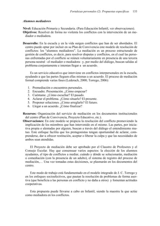 Fortalezas personales (2). Propuestas específicas 133
Alumnos mediadores
Nivel: Educación Primaria y Secundaria. (Para Educación Infantil, ver observaciones).
Objetivos: Resolver de forma no violenta los conflictos con la intervención de un me-
diador o mediadora.
Desarrollo: En la escuela y en la vida surgen conflictos que han de ser abordados. El
centro puede optar por incluir en su Plan de Convivencia este modelo de resolución de
conflictos: los “alumnos mediadores”. La mediación es un proceso estructurado de
gestión de conflictos, es decir, para resolver disputas y conflictos, en el cual las perso-
nas enfrentadas por el conflicto se reúnen voluntariamente en presencia de una tercera
persona neutral –el mediador o mediadora– y, por medio del diálogo, buscan salidas al
problema conjuntamente e intentan llegar a un acuerdo.
Es un servicio educativo que interviene en conflictos interpersonales en la escuela,
ayudando a que las partes lleguen ellas mismas a un acuerdo. El proceso de mediación
formal comprende varias fases (Lederach, 2000; Torrego, 2006):
1. Premediación o encuentros personales.
2. Encuadre. Presentación. ¿Cómo empezar?
3. Cuéntame. ¿Cómo escuchar? El pasado.
4. Aclarar el problema. ¿Cómo situarlo? El presente.
5. Proponer soluciones. ¿Cómo arreglarlo? El futuro.
6. Llegar a un acuerdo. ¿Cómo finalizar?
Recursos: Organización del servicio de mediación en los documentos institucionales
del centro (Plan de Convivencia, Proyecto Educativo, etc.).
Observaciones: En este modelo se propicia la resolución del conflicto promoviendo la
implicación de los miembros que han intervenido en el mismo. Las partes, por inicia-
tiva propia o alentadas por alguien, buscan a través del diálogo el entendimiento mu-
tuo. Este enfoque facilita que los protagonistas tengan oportunidad de aclarar, com-
prenderse, dar u ofrecer restitución, aceptar o liberar la culpa y que las necesidades de
ambos sean atendidas.
El Proyecto de mediación debe ser aprobado por el Claustro de Profesores y el
Consejo Escolar. Hay que consensuar varios aspectos: la elección de los alumnos
ayudantes, el tipo de conflictos a mediar, cuándo y dónde se solucionarán, mediación
o comediación (con la presencia de un adulto), el sistema de registro del proceso de
mediación,… Una vez tomadas estas decisiones, se plasmarán en los documentos del
centro.
Este modo de trabajo está fundamentado en el modelo integrado de J. C. Torrego y
en los enfoques socioafectivos, que pautan la resolución de problemas de forma aser-
tiva (que beneficia a las personas en conflicto y no daña a otros) y fomentan actitudes
cooperativas.
Esta propuesta puede llevarse a cabo en Infantil, siendo la maestra la que actúe
como mediadora en los conflictos.
 