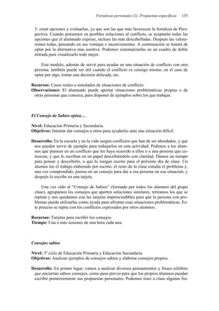 Fortalezas personales (2). Propuestas específicas 135
3: crear opciones y evaluarlas, ya que son las que más favorecen la fortaleza de Pers-
pectiva. Cuando pensemos en posibles soluciones al conflicto, se aceptarán todas las
opciones que el alumnado exprese, incluso las más descabelladas. Después las valora-
remos todas, pensando en sus ventajas e inconvenientes. A continuación se tratará de
optar por la alternativa más asertiva. Podemos sistematizarlas en un cuadro de doble
entrada para visualizarlo todo mejor.
Este modelo, además de servir para ayudar en una situación de conflicto con otra
persona, también puede ser útil cuando el conflicto es consigo mismo, en el caso de
optar por algo, tomar una decisión delicada, etc.
Recursos: Casos reales o simulados de situaciones de conflicto.
Observaciones: El alumnado puede aportar situaciones problemáticas propias o de
otras personas que conozca, para disponer de ejemplos sobre los que trabajar.
El Consejo de Sabios opina…
Nivel: Educación Primaria y Secundaria.
Objetivos: Intentar dar consejos a otros para ayudarles ante una situación difícil.
Desarrollo: En la escuela y en la vida surgen conflictos que han de ser abordados, y que
nos pueden servir de ejemplo para trabajarlos en esta actividad. Pedimos a los alum-
nos que piensen en un conflicto que les haya ocurrido a ellos o a una persona que co-
nozcan, y que lo escriban en un papel describiéndolo con claridad. Damos un tiempo
para pensar y describirlo, o que lo traigan escrito para el próximo día de clase. Un
alumno lee el trabajo elaborado por escrito; el resto de la clase estudia el problema y,
una vez comprendido, piensa en un consejo para dar a esa persona en esa situación, y
después lo escribe en una tarjeta.
Una vez oído al “Consejo de Sabios” (formado por todos los alumnos del grupo
clase), agrupamos los consejos que aporten soluciones similares, retiramos los que se
repitan y nos quedamos con las tarjetas imprescindibles para que la persona con pro-
blemas pueda utilizarlas como ayuda para afrontar esas situaciones problemáticas. Es-
te proceso se repite con los conflictos expresados por otros alumnos.
Recursos: Tarjetas para escribir los consejos.
Tiempo: Una o más sesiones de una hora cada una.
Consejos sabios
Nivel: 3º ciclo de Educación Primaria y Educación Secundaria.
Objetivos: Analizar ejemplos de consejos sabios y elaborar consejos propios.
Desarrollo: En primer lugar, vamos a analizar diversos pensamientos y frases célebres
que encierran sabios consejos, como paso previo para que los propios alumnos puedan
escribir posteriormente sus propuestas personales. Podemos traer a clase algunas fra-
 