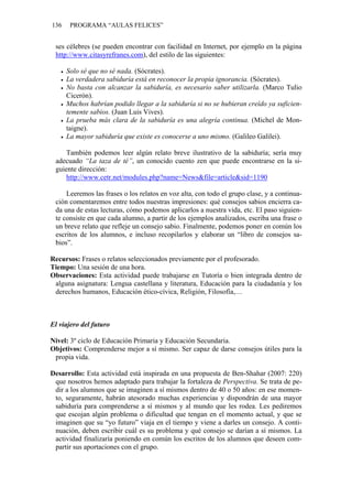 136 PROGRAMA “AULAS FELICES”
ses célebres (se pueden encontrar con facilidad en Internet, por ejemplo en la página
http://www.citasyrefranes.com), del estilo de las siguientes:
• Solo sé que no sé nada. (Sócrates).
• La verdadera sabiduría está en reconocer la propia ignorancia. (Sócrates).
• No basta con alcanzar la sabiduría, es necesario saber utilizarla. (Marco Tulio
Cicerón).
• Muchos habrían podido llegar a la sabiduría si no se hubieran creído ya suficien-
temente sabios. (Juan Luis Vives).
• La prueba más clara de la sabiduría es una alegría continua. (Michel de Mon-
taigne).
• La mayor sabiduría que existe es conocerse a uno mismo. (Galileo Galilei).
También podemos leer algún relato breve ilustrativo de la sabiduría; sería muy
adecuado “La taza de té”, un conocido cuento zen que puede encontrarse en la si-
guiente dirección:
http://www.cetr.net/modules.php?name=News&file=article&sid=1190
Leeremos las frases o los relatos en voz alta, con todo el grupo clase, y a continua-
ción comentaremos entre todos nuestras impresiones: qué consejos sabios encierra ca-
da una de estas lecturas, cómo podemos aplicarlos a nuestra vida, etc. El paso siguien-
te consiste en que cada alumno, a partir de los ejemplos analizados, escriba una frase o
un breve relato que refleje un consejo sabio. Finalmente, podemos poner en común los
escritos de los alumnos, e incluso recopilarlos y elaborar un “libro de consejos sa-
bios”.
Recursos: Frases o relatos seleccionados previamente por el profesorado.
Tiempo: Una sesión de una hora.
Observaciones: Esta actividad puede trabajarse en Tutoría o bien integrada dentro de
alguna asignatura: Lengua castellana y literatura, Educación para la ciudadanía y los
derechos humanos, Educación ético-cívica, Religión, Filosofía,…
El viajero del futuro
Nivel: 3º ciclo de Educación Primaria y Educación Secundaria.
Objetivos: Comprenderse mejor a sí mismo. Ser capaz de darse consejos útiles para la
propia vida.
Desarrollo: Esta actividad está inspirada en una propuesta de Ben-Shahar (2007: 220)
que nosotros hemos adaptado para trabajar la fortaleza de Perspectiva. Se trata de pe-
dir a los alumnos que se imaginen a sí mismos dentro de 40 o 50 años: en ese momen-
to, seguramente, habrán atesorado muchas experiencias y dispondrán de una mayor
sabiduría para comprenderse a sí mismos y al mundo que les rodea. Les pediremos
que escojan algún problema o dificultad que tengan en el momento actual, y que se
imaginen que su “yo futuro” viaja en el tiempo y viene a darles un consejo. A conti-
nuación, deben escribir cuál es su problema y qué consejo se darían a sí mismos. La
actividad finalizaría poniendo en común los escritos de los alumnos que deseen com-
partir sus aportaciones con el grupo.
 