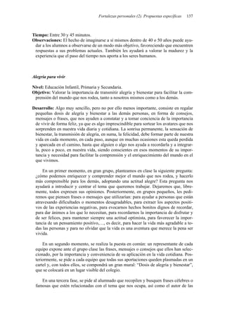 Fortalezas personales (2). Propuestas específicas 137
Tiempo: Entre 30 y 45 minutos.
Observaciones: El hecho de imaginarse a sí mismos dentro de 40 o 50 años puede ayu-
dar a los alumnos a observarse de un modo más objetivo, favoreciendo que encuentren
respuestas a sus problemas actuales. También les ayudará a valorar la madurez y la
experiencia que el paso del tiempo nos aporta a los seres humanos.
Alegría para vivir
Nivel: Educación Infantil, Primaria y Secundaria.
Objetivo: Valorar la importancia de transmitir alegría y bienestar para facilitar la com-
prensión del mundo que nos rodea, tanto a nosotros mismos como a los demás.
Desarrollo: Algo muy sencillo, pero no por ello menos importante, consiste en regalar
pequeñas dosis de alegría y bienestar a las demás personas, en forma de consejos,
mensajes o frases, que nos ayuden a constatar y a tomar conciencia de la importancia
de vivir de forma feliz, ya que es algo imprescindible para sortear los avatares que nos
sorprenden en nuestra vida diaria y cotidiana. La sonrisa permanente, la sensación de
bienestar, la transmisión de alegría, en suma, la felicidad, debe formar parte de nuestra
vida en cada momento, en cada paso, aunque en muchas ocasiones esta queda perdida
y aparcada en el camino, hasta que alguien o algo nos ayuda a recordarla y a integrar-
la, poco a poco, en nuestra vida, siendo conscientes en esos momentos de su impor-
tancia y necesidad para facilitar la comprensión y el enriquecimiento del mundo en el
que vivimos.
En un primer momento, en gran grupo, planteamos en clase la siguiente pregunta:
¿cómo podemos enriquecer y comprender mejor el mundo que nos rodea, y hacerlo
más comprensible para los demás, adoptando una actitud alegre? Esta pregunta nos
ayudará a introducir y centrar el tema que queremos trabajar. Dejaremos que, libre-
mente, todos expresen sus opiniones. Posteriormente, en grupos pequeños, les pedi-
remos que piensen frases o mensajes que utilizarían: para ayudar a personas que están
atravesando dificultades o momentos desagradables, para extraer los aspectos positi-
vos de las experiencias negativas, para evocarnos hechos bonitos dignos de recordar,
para dar ánimos a los que lo necesitan, para recordarnos la importancia de disfrutar y
de ser felices, para mantener siempre una actitud optimista, para favorecer la impor-
tancia de un pensamiento positivo,…, es decir, para hacer la vida más agradable a to-
das las personas y para no olvidar que la vida es una aventura que merece la pena ser
vivida.
En un segundo momento, se realiza la puesta en común: un representante de cada
equipo expone ante el grupo clase las frases, mensajes o consejos que ellos han selec-
cionado, por la importancia y conveniencia de su aplicación en la vida cotidiana. Pos-
teriormente, se pide a cada equipo que todas sus aportaciones queden plasmadas en un
cartel y, con todos ellos, se compondrá un gran mural: “Dosis de alegría y bienestar”,
que se colocará en un lugar visible del colegio.
En una tercera fase, se pide al alumnado que recopilen y busquen frases célebres o
famosas que estén relacionadas con el tema que nos ocupa, así como el autor de las
 
