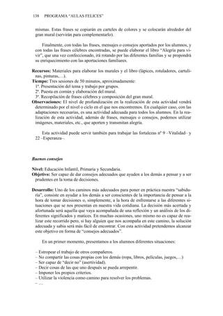 138 PROGRAMA “AULAS FELICES”
mismas. Estas frases se copiarán en carteles de colores y se colocarán alrededor del
gran mural (servirán para complementarlo).
Finalmente, con todas las frases, mensajes o consejos aportados por los alumnos, y
con todas las frases célebres encontradas, se puede elaborar el libro “Alegría para vi-
vir”, que una vez confeccionado, irá rotando por las diferentes familias y se propondrá
su enriquecimiento con las aportaciones familiares.
Recursos: Materiales para elaborar los murales y el libro (lápices, rotuladores, cartuli-
nas, pinturas,…).
Tiempo: Tres sesiones de 50 minutos, aproximadamente:
1ª. Presentación del tema y trabajo por grupos.
2ª. Puesta en común y elaboración del mural.
3ª. Recopilación de frases célebres y composición del gran mural.
Observaciones: El nivel de profundización en la realización de esta actividad vendrá
determinado por el nivel o ciclo en el que nos encontremos. En cualquier caso, con las
adaptaciones necesarias, es una actividad adecuada para todos los alumnos. En la rea-
lización de esta actividad, además de frases, mensajes o consejos, podemos utilizar
imágenes, materiales, etc., que aporten y transmitan alegría.
Esta actividad puede servir también para trabajar las fortalezas nº 9 –Vitalidad– y
22 –Esperanza–.
Buenos consejos
Nivel: Educación Infantil, Primaria y Secundaria.
Objetivo: Ser capaz de dar consejos adecuados que ayuden a los demás a pensar y a ser
prudentes en la toma de decisiones.
Desarrollo: Uno de los caminos más adecuados para poner en práctica nuestra “sabidu-
ría”, consiste en ayudar a los demás a ser conscientes de la importancia de pensar a la
hora de tomar decisiones o, simplemente, a la hora de enfrentarse a las diferentes si-
tuaciones que se nos presentan en nuestra vida cotidiana. La decisión más acertada y
afortunada será aquella que vaya acompañada de una reflexión y un análisis de los di-
ferentes significados y matices. En muchas ocasiones, uno mismo no es capaz de rea-
lizar este recorrido pero, si hay alguien que nos acompaña en este camino, la solución
adecuada y sabia será más fácil de encontrar. Con esta actividad pretendemos alcanzar
este objetivo en forma de “consejos adecuados”.
En un primer momento, presentamos a los alumnos diferentes situaciones:
– Estropear el trabajo de otros compañeros.
– No compartir las cosas propias con los demás (ropa, libros, películas, juegos,…)
– Ser capaz de “decir no” (asertividad).
– Decir cosas de las que uno después se pueda arrepentir.
– Imponer los propios criterios.
– Utilizar la violencia como camino para resolver los problemas.
– …
 