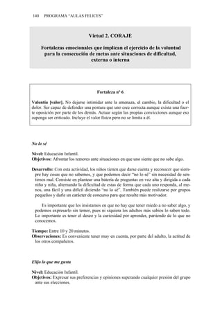 140 PROGRAMA “AULAS FELICES”
Virtud 2. CORAJE
Fortalezas emocionales que implican el ejercicio de la voluntad
para la consecución de metas ante situaciones de dificultad,
externa o interna
Fortaleza nº 6
Valentía [valor]. No dejarse intimidar ante la amenaza, el cambio, la dificultad o el
dolor. Ser capaz de defender una postura que uno cree correcta aunque exista una fuer-
te oposición por parte de los demás. Actuar según las propias convicciones aunque eso
suponga ser criticado. Incluye el valor físico pero no se limita a él.
No lo sé
Nivel: Educación Infantil.
Objetivos: Afrontar los temores ante situaciones en que uno siente que no sabe algo.
Desarrollo: Con esta actividad, los niños tienen que darse cuenta y reconocer que siem-
pre hay cosas que no sabemos, y que podemos decir “no lo sé” sin necesidad de sen-
tirnos mal. Consiste en plantear una batería de preguntas en voz alta y dirigida a cada
niño y niña, alternando la dificultad de estas de forma que cada uno responda, al me-
nos, una fácil y una difícil diciendo “no lo sé”. También puede realizarse por grupos
pequeños y darle un carácter de concurso para que resulte más motivador.
Es importante que les insistamos en que no hay que tener miedo a no saber algo, y
podemos expresarlo sin temor, pues ni siquiera los adultos más sabios lo saben todo.
Lo importante es tener el deseo y la curiosidad por aprender, partiendo de lo que no
conocemos.
Tiempo: Entre 10 y 20 minutos.
Observaciones: Es conveniente tener muy en cuenta, por parte del adulto, la actitud de
los otros compañeros.
Elijo lo que me gusta
Nivel: Educación Infantil.
Objetivos: Expresar sus preferencias y opiniones superando cualquier presión del grupo
ante sus elecciones.
 