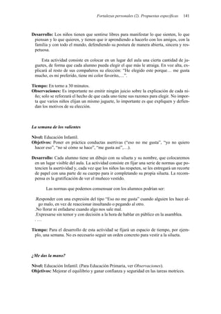 Fortalezas personales (2). Propuestas específicas 141
Desarrollo: Los niños tienen que sentirse libres para manifestar lo que sienten, lo que
piensan y lo que quieren, y tienen que ir aprendiendo a hacerlo con los amigos, con la
familia y con todo el mundo, defendiendo su postura de manera abierta, sincera y res-
petuosa.
Esta actividad consiste en colocar en un lugar del aula una cierta cantidad de ju-
guetes, de forma que cada alumno pueda elegir el que más le atraiga. En voz alta, ex-
plicará al resto de sus compañeros su elección: “He elegido este porque… me gusta
mucho, es mi preferido, tiene mi color favorito,…”.
Tiempo: En torno a 30 minutos.
Observaciones: Es importante no emitir ningún juicio sobre la explicación de cada ni-
ño; solo se reforzará el hecho de que cada uno tiene sus razones para elegir. No impor-
ta que varios niños elijan un mismo juguete, lo importante es que expliquen y defien-
dan los motivos de su elección.
La semana de los valientes
Nivel: Educación Infantil.
Objetivos: Poner en práctica conductas asertivas (“eso no me gusta”, “yo no quiero
hacer eso”, “no sé cómo se hace”, “me gusta así”,…).
Desarrollo: Cada alumno tiene un dibujo con su silueta y su nombre, que colocaremos
en un lugar visible del aula. La actividad consiste en fijar una serie de normas que po-
tencien la asertividad y, cada vez que los niños las respeten, se les entregará un recorte
de papel con una parte de su cuerpo para ir completando su propia silueta. La recom-
pensa es la gratificación de ver el muñeco vestido.
Las normas que podemos consensuar con los alumnos podrían ser:
.Responder con una expresión del tipo “Eso no me gusta” cuando alguien les hace al-
go malo, en vez de reaccionar insultando o pegando al otro.
.No llorar ni enfadarse cuando algo nos sale mal.
.Expresarse sin temor y con decisión a la hora de hablar en público en la asamblea.
. …
Tiempo: Para el desarrollo de esta actividad se fijará un espacio de tiempo, por ejem-
plo, una semana. No es necesario seguir un orden concreto para vestir a la silueta.
¿Me das la mano?
Nivel: Educación Infantil. (Para Educación Primaria, ver Observaciones).
Objetivos: Mejorar el equilibrio y ganar confianza y seguridad en las tareas motrices.
 