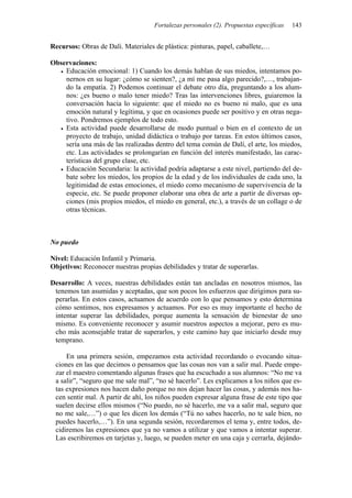 Fortalezas personales (2). Propuestas específicas 143
Recursos: Obras de Dalí. Materiales de plástica: pinturas, papel, caballete,…
Observaciones:
• Educación emocional: 1) Cuando los demás hablan de sus miedos, intentamos po-
nernos en su lugar: ¿cómo se sienten?, ¿a mí me pasa algo parecido?,…, trabajan-
do la empatía. 2) Podemos continuar el debate otro día, preguntando a los alum-
nos: ¿es bueno o malo tener miedo? Tras las intervenciones libres, guiaremos la
conversación hacia lo siguiente: que el miedo no es bueno ni malo, que es una
emoción natural y legítima, y que en ocasiones puede ser positivo y en otras nega-
tivo. Pondremos ejemplos de todo esto.
• Esta actividad puede desarrollarse de modo puntual o bien en el contexto de un
proyecto de trabajo, unidad didáctica o trabajo por tareas. En estos últimos casos,
sería una más de las realizadas dentro del tema común de Dalí, el arte, los miedos,
etc. Las actividades se prolongarían en función del interés manifestado, las carac-
terísticas del grupo clase, etc.
• Educación Secundaria: la actividad podría adaptarse a este nivel, partiendo del de-
bate sobre los miedos, los propios de la edad y de los individuales de cada uno, la
legitimidad de estas emociones, el miedo como mecanismo de supervivencia de la
especie, etc. Se puede proponer elaborar una obra de arte a partir de diversas op-
ciones (mis propios miedos, el miedo en general, etc.), a través de un collage o de
otras técnicas.
No puedo
Nivel: Educación Infantil y Primaria.
Objetivos: Reconocer nuestras propias debilidades y tratar de superarlas.
Desarrollo: A veces, nuestras debilidades están tan ancladas en nosotros mismos, las
tenemos tan asumidas y aceptadas, que son pocos los esfuerzos que dirigimos para su-
perarlas. En estos casos, actuamos de acuerdo con lo que pensamos y esto determina
cómo sentimos, nos expresamos y actuamos. Por eso es muy importante el hecho de
intentar superar las debilidades, porque aumenta la sensación de bienestar de uno
mismo. Es conveniente reconocer y asumir nuestros aspectos a mejorar, pero es mu-
cho más aconsejable tratar de superarlos, y este camino hay que iniciarlo desde muy
temprano.
En una primera sesión, empezamos esta actividad recordando o evocando situa-
ciones en las que decimos o pensamos que las cosas nos van a salir mal. Puede empe-
zar el maestro comentando algunas frases que ha escuchado a sus alumnos: “No me va
a salir”, “seguro que me sale mal”, “no sé hacerlo”. Les explicamos a los niños que es-
tas expresiones nos hacen daño porque no nos dejan hacer las cosas, y además nos ha-
cen sentir mal. A partir de ahí, los niños pueden expresar alguna frase de este tipo que
suelen decirse ellos mismos (“No puedo, no sé hacerlo, me va a salir mal, seguro que
no me sale,…”) o que les dicen los demás (“Tú no sabes hacerlo, no te sale bien, no
puedes hacerlo,…”). En una segunda sesión, recordaremos el tema y, entre todos, de-
cidiremos las expresiones que ya no vamos a utilizar y que vamos a intentar superar.
Las escribiremos en tarjetas y, luego, se pueden meter en una caja y cerrarla, dejándo-
 