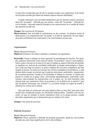 144 PROGRAMA “AULAS FELICES”
la muy bien cerrada para que de allí no puedan escapar esas expresiones. Este hecho
servirá para recordar que hemos de intentar superar nuestras debilidades.
Cuando realicemos esta actividad intentaremos que los alumnos tomen conciencia
tanto del “no puedo” –utilizado por uno mismo– como del “no puedes” –utilizado ha-
cia los demás–, haciendo especial hincapié en las repercusiones en el estado de ánimo
que generan en cada uno.
Tiempo: Dos sesiones de 20 minutos.
Observaciones: Esta actividad la realizaremos en dos sesiones. La primera sesión la
dedicaremos a la comprensión del “no puedo” y el afán de superación. En una segun-
da sesión escribiríamos las expresiones y las encerraríamos en una caja.
Argumentamos
Nivel: Educación Primaria.
Objetivos: Entrenar a los niños a defender y mantener sus argumentos.
Desarrollo: Vamos a trabajar un tema siguiendo la metodología de rincones. Por ejem-
plo, podemos determinar como tema de trabajo “El periódico”, para lo cual establece-
remos cuatro rincones en el aula en los que se trabaja un aspecto diferente del periódi-
co (podrían ser: noticias de actualidad, publicidad, el tiempo meteorológico y depor-
tes). Cada uno elige un rincón y se pone a trabajar allí con otros compañeros que han
elegido el mismo. En todos los rincones hay diversos ejemplares de periódicos, y cada
alumno debe escoger un artículo que le parezca interesante, analizando y argumentan-
do su postura personal. Cuando se ha terminado el trabajo en rincones, se realiza una
puesta en común en el grupo clase, conversando apropiadamente, expresando senti-
mientos, aprovechando las interacciones con el grupo, etc. En todo momento cada
alumno tiene que mantenerse firme en su postura y en la defensa de su opción (“¿por
qué me parece interesante este artículo?”), y al mismo tiempo ser capaz de asumir y
canalizar las críticas de los demás.
Hay que tener en cuenta que esto para algunos niños es muy fácil, pero para otros
resulta muy complicado porque son fácilmente influenciables. También conviene ha-
cerles ver que no siempre es bueno mantenerse firme en la propia postura, cuando
descubres argumentos que te demuestran que no estabas en lo cierto.
Tiempo: Una sesión de una hora.
Defiendo mi postura
Nivel: Educación Primaria.
Objetivos: Hacer explícitas y defender las posturas personales, según las convicciones
de cada uno, ante temas significativos de la vida cotidiana.
 