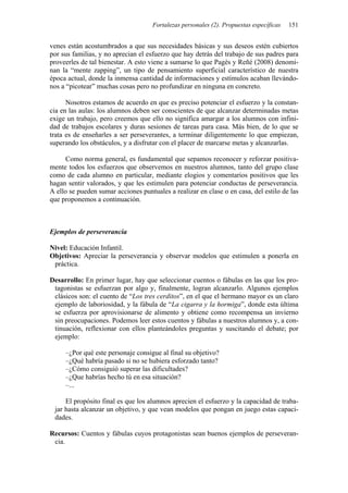 Fortalezas personales (2). Propuestas específicas 151
venes están acostumbrados a que sus necesidades básicas y sus deseos estén cubiertos
por sus familias, y no aprecian el esfuerzo que hay detrás del trabajo de sus padres para
proveerles de tal bienestar. A esto viene a sumarse lo que Pagès y Reñé (2008) denomi-
nan la “mente zapping”, un tipo de pensamiento superficial característico de nuestra
época actual, donde la inmensa cantidad de informaciones y estímulos acaban llevándo-
nos a “picotear” muchas cosas pero no profundizar en ninguna en concreto.
Nosotros estamos de acuerdo en que es preciso potenciar el esfuerzo y la constan-
cia en las aulas: los alumnos deben ser conscientes de que alcanzar determinadas metas
exige un trabajo, pero creemos que ello no significa amargar a los alumnos con infini-
dad de trabajos escolares y duras sesiones de tareas para casa. Más bien, de lo que se
trata es de enseñarles a ser perseverantes, a terminar diligentemente lo que empiezan,
superando los obstáculos, y a disfrutar con el placer de marcarse metas y alcanzarlas.
Como norma general, es fundamental que sepamos reconocer y reforzar positiva-
mente todos los esfuerzos que observemos en nuestros alumnos, tanto del grupo clase
como de cada alumno en particular, mediante elogios y comentarios positivos que les
hagan sentir valorados, y que les estimulen para potenciar conductas de perseverancia.
A ello se pueden sumar acciones puntuales a realizar en clase o en casa, del estilo de las
que proponemos a continuación.
Ejemplos de perseverancia
Nivel: Educación Infantil.
Objetivos: Apreciar la perseverancia y observar modelos que estimulen a ponerla en
práctica.
Desarrollo: En primer lugar, hay que seleccionar cuentos o fábulas en las que los pro-
tagonistas se esfuerzan por algo y, finalmente, logran alcanzarlo. Algunos ejemplos
clásicos son: el cuento de “Los tres cerditos”, en el que el hermano mayor es un claro
ejemplo de laboriosidad, y la fábula de “La cigarra y la hormiga”, donde esta última
se esfuerza por aprovisionarse de alimento y obtiene como recompensa un invierno
sin preocupaciones. Podemos leer estos cuentos y fábulas a nuestros alumnos y, a con-
tinuación, reflexionar con ellos planteándoles preguntas y suscitando el debate; por
ejemplo:
–¿Por qué este personaje consigue al final su objetivo?
–¿Qué habría pasado si no se hubiera esforzado tanto?
–¿Cómo consiguió superar las dificultades?
–¿Que habrías hecho tú en esa situación?
–...
El propósito final es que los alumnos aprecien el esfuerzo y la capacidad de traba-
jar hasta alcanzar un objetivo, y que vean modelos que pongan en juego estas capaci-
dades.
Recursos: Cuentos y fábulas cuyos protagonistas sean buenos ejemplos de perseveran-
cia.
 