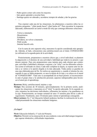 Fortalezas personales (2). Propuestas específicas 153
– Pedro quiere comer solo como los mayores.
– Inés quiere aprender a recortar bien.
– Santiago quiere ser educado y acordarse siempre de saludar y dar las gracias.
– …
Tras exponer cada una de las situaciones, les planteamos a nuestros niños las si-
guientes preguntas: “¿Qué puede hacer? ¿Qué harías tú?” Para encontrar la respuesta
adecuada, elaboraremos un cartel a modo de reloj que contenga diferentes soluciones:
.Volver a intentarlo.
.Desanimarse.
.Enfadarse.
.Olvidarse, no volver a intentarlo.
.Pedir ayuda.
.Intentar hacerlo solo.
Con la saeta de este supuesto reloj, marcamos la opción considerada más apropia-
da. Además, al lado, colocaremos una cartulina-mural con el título: CONSEGUIDO
(se utilizará en la segunda parte de la actividad).
Posteriormente, proponemos a nuestros chicos que, a nivel individual, se planteen
la adquisición o el dominio de una actividad o habilidad que todavía no poseen o que
deseen mejorar. Para esto prepararemos unas tarjetas para cada alumno que conten-
gan: actividad o habilidad a dominar o mejorar y un “reloj” con las diferentes solucio-
nes (como el utilizado en clase). Cada niño completa la tarjeta, se expone ante los de-
más y se valora si la opción elegida es la más adecuada. Todas juntas se guardan en
una caja elaborada para tal fin. Se realiza un seguimiento y, cuando el alumno ha con-
seguido lo que se había propuesto, se saca la tarjeta de la caja y se coloca en el mural
de “CONSEGUIDO”. Todo esto va acompañado de un buen premio: el reconocimien-
to ante el grupo clase y la satisfacción personal, aspectos indispensables para favore-
cer el amor por el aprendizaje.
Recursos: Reloj, cartulina-mural, tarjetas y caja.
Tiempo: Dos sesiones de 30 minutos, aproximadamente. En la primera sesión, anali-
zamos las situaciones y marcamos en el “reloj” la opción adecuada. En la segunda se-
sión, tomamos las decisiones individuales, rellenamos las tarjetas y las guardamos en
la caja. Posteriormente, un tiempo semanal de unos 15 minutos para llevar a cabo el
seguimiento. Finalmente, unos 10 minutos para valorar el aprendizaje conseguido.
Observaciones: En 1º de Educación Infantil podemos facilitar la realización de la acti-
vidad presentando las situaciones mediante imágenes.
¡Lo logré!
Nivel: Educación Infantil y 1º ciclo de Primaria.
Objetivo: Persistir en la consecución de una conducta o una actividad aunque tengamos
que superar obstáculos y dificultades importantes.
 