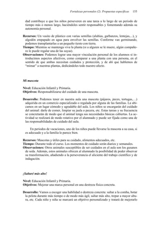Fortalezas personales (2). Propuestas específicas 155
dad contribuye a que los niños perseveren en una tarea a lo largo de un periodo de
tiempo más o menos largo, haciéndoles sentir responsables y fomentando además su
autonomía personal.
Recursos: Un vasito de plástico con varias semillas (alubias, garbanzos, lentejas,...), y
algodón empapado en agua para envolver las semillas. Conforme van germinando,
podemos transplantarlas a un pequeño tiesto con tierra.
Tiempo: Mientras se mantenga viva la planta (si a alguien se le muere, algún compañe-
ro le puede regalar una de las suyas).
Observaciones: Podemos lograr una mayor vinculación personal de los alumnos si in-
troducimos aspectos afectivos, como comparar a una planta con una persona, en el
sentido de que ambas necesitan cuidados y protección, y de ahí que hablemos de
“mimar” a nuestras plantas, dedicándoles todo nuestro afecto.
Mi mascota
Nivel: Educación Infantil y Primaria.
Objetivos: Responsabilizarse del cuidado de una mascota.
Desarrollo: Podemos tener en nuestra aula una mascota (pájaros, peces, tortugas,…)
adquirida en un comercio especializado o regalada por alguna de las familias. La ubi-
camos en un lugar cómodo y agradable del aula. Los niños se encargarán del cuidado
del animal: darle de comer, limpiar su jaula o pecera, etc. Estas tareas y su frecuencia
se concretarán de modo que el animal tenga sus necesidades básicas cubiertas. La ac-
tividad se realizará de modo rotativo por el alumnado y puede ser fijada como una de
las responsabilidades de cuidado del aula.
En periodos de vacaciones, uno de los niños puede llevarse la mascota a su casa, si
es adecuado y a la familia le parece bien.
Recursos: Mascotas y útiles para su cuidado, alimentos adecuados, etc.
Tiempo: Durante todo el curso. Los momentos de cuidado serán diarios y semanales.
Observaciones: Otros animales susceptibles de ser cuidados en el aula son los gusanos
de seda. Además, estos animales ofrecen al alumnado la posibilidad de poder observar
su transformación, añadiendo a la perseverancia el aliciente del trabajo científico y de
indagación.
¡Saltaré más alto!
Nivel: Educación Infantil y Primaria.
Objetivos: Mejorar una marca personal en una destreza física concreta.
Desarrollo: Vamos a escoger una habilidad o destreza concreta: saltar a la comba, botar
la pelota durante más tiempo o de modo más ágil, saltar más alto, trepar a mayor altu-
ra, etc. Cada niño y niña se marcará un objetivo personalizado y tratará de mejorarlo
 