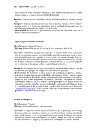 156 PROGRAMA “AULAS FELICES”
con constancia, en los momentos destinados a ello. Podemos reflejarlo en una ficha y
anotar cuando se avance un poco en la habilidad elegida.
Recursos: Patio de recreo, gimnasio y material de Educación Física: balones, cuerdas,
etc.
Tiempo: 10 minutos como máximo en cada periodo de clase o recreo. Puede realizarse
durante un mes o el tiempo que marquemos para la habilidad (flexible, pero que sea
suficiente para evidenciar una mejora en la actividad).
Observaciones: La actividad se puede realizar en la clase de Educación Física, en el
recreo o en el contexto familiar.
Cargos y responsabilidades en el aula
Nivel: Educación Infantil y Primaria.
Objetivos: Responsabilizarse de una tarea y llevarla a cabo con dedicación.
Desarrollo: Se trata una práctica muy habitual en la mayoría de las aulas. Aprovecha-
mos la existencia de cargos y responsabilidades que solemos asignar a nuestros alum-
nos, y los utilizamos para potenciar la perseverancia. Los cargos asignados deben ser
rotativos. Las responsabilidades pueden ser diversas: repartir los materiales, recoger
los trabajos realizados, subir las persianas, ser el primero de la fila y guiar al grupo,
ser el último de la fila, apagar las luces y cerrar la puerta al salir,...
Tiempo: La duración del cargo como responsable en una tarea puede rotarse a elección
del profesor, por ejemplo, con una periodicidad semanal o quincenal.
Observaciones: Si utilizamos en clase técnicas de aprendizaje cooperativo, tenemos
una fuente extra de cargos y responsabilidades que podemos utilizar y que son propias
de esta metodología de trabajo, ya que en cada equipo que tengamos en el aula hay
asignados roles como: responsable del material, secretario, encargado del silencio,
coordinador, portavoz, etc. Los propios equipos participan en su propia evaluación,
valorando cómo han cumplido las responsabilidades individuales, el trabajo en grupo
y el cumplimiento de las normas de este –pueden verse ejemplos en el documento
“Aprendizaje cooperativo” de los Anexos–. Este tipo de aprendizaje ayuda además a
potenciar la fortaleza nº 15: Liderazgo.
Mi meta a conseguir es…
Nivel: Educación Primaria.
Objetivo: Animar al alumnado a marcarse metas.
Desarrollo: Es importante animar a nuestros alumnos a que se propongan metas u obje-
tivos personales, que tratarán de alcanzar por todos los medios a pesar de las dificulta-
des y obstáculos que vayan encontrando. En los momentos de desaliento, tenemos que
ayudarles a mantener una actitud positiva, reconocer y valorar sus esfuerzos y animar-
les para persistir en su empeño y, así, poder alcanzar el objetivo o la meta deseada.
 