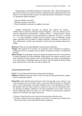Fortalezas personales (2). Propuestas específicas 157
Empezaremos la actividad aclarando el concepto de “meta”. Para ello proponemos
una “lluvia de ideas” en la que los alumnos expresarán lo que significa para ellos esta
palabra. Con las aportaciones de todos y la ayuda del profesor, aclararemos el concep-
to y pondremos algunos ejemplos:
– Tener un caballo es una meta.
– Aprender a esquiar es una meta.
– Tener la habitación ordenada y recogida es una meta.
– …
También intentaremos descubrir los aspectos que implica este término –
estableciendo una relación y haciendo alusión al deporte–, como son: esfuerzo, perse-
verancia, preparación, entrenamiento, cuidado, disfrute,… Posteriormente, entrega-
mos a los niños una ficha en la que encontrarán la expresión “Mi meta a conseguir
es…”, y se trata de dibujar y escribir la meta a alcanzar. Una vez finalizada, en gran
grupo, expondrán ante los demás el trabajo elaborado. Finalmente, con todas las fi-
chas, elaboraremos un libro, que contendrá el valioso tesoro de nuestras metas conse-
guidas.
Recursos: Ficha con una meta dibujada y materiales para elaborarla.
Tiempo: Dos sesiones de 45 minutos. En la primera sesión, definimos el concepto y
realizamos la ficha. La segunda sesión se dedica a la puesta en común y la elaboración
del libro.
Observaciones: Es importante y necesario realizar un seguimiento de la consecución de
las metas reflejadas en el libro elaborado. Puede hacerse con carácter semanal o quin-
cenal, teniendo en cuenta aspectos como: las dificultades que estamos encontrando pa-
ra su consecución, la importancia para uno mismo y para los demás de alcanzar dicha
meta, repercusiones en mi vida y en la de los demás, etc.
¿En qué puedo perseverar?
Nivel: 3º ciclo de Educación Primaria y Educación Secundaria.
Objetivos: Identificar áreas de nuestra vida en las que nos falta perseverancia y propo-
nernos un plan para mejorar.
Desarrollo: Todos tenemos áreas de nuestra vida en las que algo se nos “atasca” o nos
cuesta continuar una vez iniciado, tanto en cosas que debemos hacer por obligación
como en otras relacionadas con nuestro tiempo de ocio y que dependen de nosotros.
Por ejemplo: hacer las tareas escolares y estudiar en casa, tocar un instrumento musi-
cal, practicar un deporte, colaborar en las tareas domésticas, leer un libro, hacer un
puzzle complicado, pintar un cuadro, etc. Para fortalecer la perseverancia, podemos
proponer a los alumnos que sigan este proceso:
1. Pensar y seleccionar una o dos cosas en las que necesita esforzarse más.
2. Diseñar un plan concreto para mejorar en esa tarea. Las metas que se planteen de-
ben ser muy claras y que sea posible llevarlas a la práctica.
 