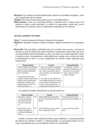 Fortalezas personales (2). Propuestas específicas 159
Recursos: Un cuaderno de tutoría donde poder anotar las actividades escogidas y reali-
zar el seguimiento de las mismas.
Tiempo: Sirven las mismas indicaciones que en la actividad anterior.
Observaciones: Como en la actividad anterior, el profesor tutor o tutora ayuda a los
alumnos a elegir su plan individual y a realizar su seguimiento, siendo muy conve-
niente poner en común en clase las experiencias realizadas por los alumnos.
Aprendo a planificar mi trabajo
Nivel: 3º ciclo de Educación Primaria y Educación Secundaria.
Objetivos: Aprender a hacerse un plan de trabajo y adquirir autonomía en el aprendiza-
je.
Desarrollo: Esta actividad es aplicable tanto en la escuela como en casa, y consiste en
trazarse un plan de trabajo que ayude al alumno a organizarse cuando tiene que reali-
zar determinadas tareas individuales en clase, así como en el tiempo dedicado a tareas
y estudio en casa. Le proponemos a cada alumno que, cuando vaya a realizar un traba-
jo determinado en clase o en casa, cumplimente un sencillo cuadro siguiendo estas
instrucciones:
Plan de trabajo Control Valoración final
–Breve listado de los trabajos
que voy a hacer, anotando al
lado el tiempo aproximado
que les dedicaré.
–Secuenciarlos bien (por
ejemplo, comenzar por el que
requiere más concentración,
dejar para el final los que
exigen menos tiempo o los
más motivadores,...).
–De vez en cuando, me detengo
a observar cómo estoy trabajan-
do: estoy concentrado, aprove-
cho el tiempo, voy avanzando en
las tareas,…
–Si la tarea es muy tediosa, me
tomo algún descanso (si estoy en
casa: ventilar la habitación, dar
un breve paseo por la casa,...) y
valoro qué me falta por hacer.
–Al finalizar, valoro el
grado de cumplimiento de
las tareas, mi concentra-
ción y cómo he aprove-
chado el tiempo.
Un ejemplo de cuadro rellenado por un alumno podría ser:
Plan de trabajo Control Valoración final
1) Lectura y realiza-
ción de un esquema
del Tema 5 de Cien-
cias de la Naturale-
za.
2) Resolver los pro-
blemas de la pág. 42
del libro de Matemá-
ticas.
30’
30’
–Me he despistado al principio.
Necesito concentrarme más en la
lectura.
–Era más fácil de lo que
pensaba; me han sobrado 10’.
–El 2º problema es muy compli-
cado: lo dejo para el final.
–Creo que los he resuelto
bien.
Cuando el alumno tiene suficiente práctica, para simplificar, se puede prescindir
de rellenar las columnas “control” y valoración final”, ya que puede realizar esas ac-
ciones mentalmente pero sin necesidad de escribir las valoraciones.
 