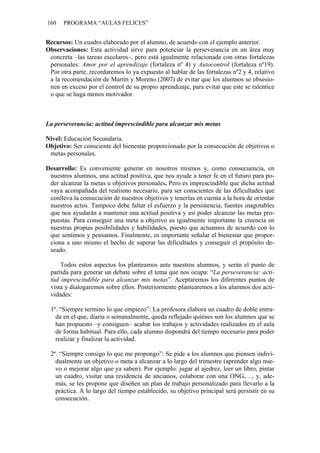160 PROGRAMA “AULAS FELICES”
Recursos: Un cuadro elaborado por el alumno, de acuerdo con el ejemplo anterior.
Observaciones: Esta actividad sirve para potenciar la perseverancia en un área muy
concreta –las tareas escolares–, pero está igualmente relacionada con otras fortalezas
personales: Amor por el aprendizaje (fortaleza nº 4) y Autocontrol (fortaleza nº19).
Por otra parte, recordaremos lo ya expuesto al hablar de las fortalezas nº2 y 4, relativo
a la recomendación de Martín y Moreno (2007) de evitar que los alumnos se obsesio-
nen en exceso por el control de su propio aprendizaje, para evitar que este se ralentice
o que se haga menos motivador.
La perseverancia: actitud imprescindible para alcanzar mis metas
Nivel: Educación Secundaria.
Objetivo: Ser consciente del bienestar proporcionado por la consecución de objetivos o
metas personales.
Desarrollo: Es conveniente generar en nosotros mismos y, como consecuencia, en
nuestros alumnos, una actitud positiva, que nos ayude a tener fe en el futuro para po-
der alcanzar la metas u objetivos personales. Pero es imprescindible que dicha actitud
vaya acompañada del realismo necesario, para ser conscientes de las dificultades que
conlleva la consecución de nuestros objetivos y tenerlas en cuenta a la hora de orientar
nuestros actos. Tampoco debe faltar el esfuerzo y la persistencia, fuentes inagotables
que nos ayudarán a mantener una actitud positiva y así poder alcanzar las metas pro-
puestas. Para conseguir una meta u objetivo es igualmente importante la creencia en
nuestras propias posibilidades y habilidades, puesto que actuamos de acuerdo con lo
que sentimos y pensamos. Finalmente, es importante señalar el bienestar que propor-
ciona a uno mismo el hecho de superar las dificultades y conseguir el propósito de-
seado.
Todos estos aspectos los planteamos ante nuestros alumnos, y serán el punto de
partida para generar un debate sobre el tema que nos ocupa: “La perseverancia: acti-
tud imprescindible para alcanzar mis metas”. Aceptaremos los diferentes puntos de
vista y dialogaremos sobre ellos. Posteriormente plantearemos a los alumnos dos acti-
vidades:
1ª. “Siempre termino lo que empiezo”: La profesora elabora un cuadro de doble entra-
da en el que, diaria o semanalmente, queda reflejado quiénes son los alumnos que se
han propuesto –y consiguen– acabar los trabajos y actividades realizados en el aula
de forma habitual. Para ello, cada alumno dispondrá del tiempo necesario para poder
realizar y finalizar la actividad.
2ª. “Siempre consigo lo que me propongo”: Se pide a los alumnos que piensen indivi-
dualmente un objetivo o meta a alcanzar a lo largo del trimestre (aprender algo nue-
vo o mejorar algo que ya saben). Por ejemplo: jugar al ajedrez, leer un libro, pintar
un cuadro, visitar una residencia de ancianos, colaborar con una ONG,…, y, ade-
más, se les propone que diseñen un plan de trabajo personalizado para llevarlo a la
práctica. A lo largo del tiempo establecido, su objetivo principal será persistir en su
consecución.
 
