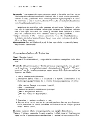 162 PROGRAMA “AULAS FELICES”
Desarrollo: Como aspecto básico para trabajar acerca de la sinceridad, puede ser intere-
sante trabajar la distinción entre verdad y mentira. Esto se puede realizar en asamblea,
sentados en corro, y la maestra puede comenzar poniendo algunos ejemplos de verda-
des o mentiras: la luna es cuadrada, el sol es redondo, las jirafas tienen el cuello muy
corto, los elefantes tienen trompa,…
A continuación, se realizan varias rondas de intervenciones. En la primera vuelta,
cada niño dice una cosa verdadera; en la segunda, cada uno dice algo falso; en la ter-
cera, se dice algo a elección de cada alumno, y los demás deben contestar si es verda-
dero o no. Esta tercera ronda puede ser la más creativa y divertida para todos.
Tiempo: Un mínimo de 10 o 15 minutos. La actividad puede estar integrada dentro de
la dinámica habitual de las asambleas en clase, y puede ser un contenido más a tratar
allí en ese día en concreto.
Observaciones: Esta actividad puede servir de base para trabajar en otra sesión la que
proponemos a continuación.
Cuentos y dramatizaciones sobre la sinceridad
Nivel: Educación Infantil.
Objetivos: Valorar la sinceridad y comprender las consecuencias negativas de las men-
tiras.
Desarrollo: Utilizaremos cuentos y fábulas en los que los protagonistas sean un ejem-
plo de mentirosos y se vea el efecto negativo de sus embustes. “Pinocho” y “El pastor
mentiroso” son dos ejemplos clásicos que pueden ser muy útiles. Podemos realizar las
siguientes actividades:
1. Leer el cuento a nuestros alumnos.
2. Plantear un debate acerca de la sinceridad y la mentira. Estimularemos a los
alumnos para que participen y den su opinión, utilizando preguntas de este estilo:
–¿Qué mentiras dice este personaje en el cuento?
–¿Qué es una mentira?
–¿Por qué creéis que dice mentiras ese personaje?
–¿Qué le pasa por decir mentiras?
–¿Qué pasa cuando uno dice la verdad?
–...
3. Dramatizar el cuento y escenificarlo en clase.
4. Inventar algún cuento parecido y expresarlo mediante diversos procedimientos:
dibujo, dramatización, escribir entre todos una frase sencilla –un eslogan– que nos
anime a decir la verdad,...
Recursos: Cuentos y fábulas cuyos protagonistas sean ejemplos de mentirosos.
Tiempo: 30 minutos para contar el cuento y realizar el debate posterior. Este tiempo se
puede ampliar si optamos además por dramatizar el cuento e inventar otros parecidos.
 