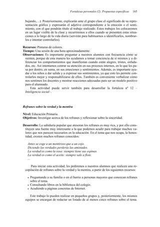 Fortalezas personales (2). Propuestas específicas 165
bujando,…). Posteriormente, explicarán ante el grupo clase el significado de su repre-
sentación gráfica y expresarán el adjetivo correspondiente a la emoción o el senti-
miento, con el que pondrán título al trabajo realizado. Estos trabajos los colocaremos
en un lugar visible de la clase y recurriremos a ellos cuando se presenten estas situa-
ciones a lo largo de la vida diaria (servirán para habituarnos a identificarlos, nombrar-
los e intentar controlarlos).
Recursos: Pinturas de colores.
Tiempo: Una sesión de una hora aproximadamente.
Observaciones: Es importante preguntar a nuestros alumnos con frecuencia cómo se
sienten, porque de esta manera les ayudamos a tomar conciencia de sí mismos y a di-
ferenciar los comportamientos que manifiestan cuando están alegres, tristes, enfada-
dos, etc. Así intentamos centrar su atención en sus procesos internos, en lo que les pa-
sa por dentro, en suma, en sus emociones y sentimientos. Además, es importante ayu-
dar a los niños a dar salida y a expresar sus sentimientos, ya que esto les permite con-
trolarlos mejor y responsabilizarse de ellos. También es conveniente verbalizar cómo
nos sentimos los docentes y mostrar reacciones adecuadas para ser un modelo positivo
para el alumnado.
Esta actividad puede servir también para desarrollar la fortaleza nº 12 –
Inteligencia social–.
Refranes sobre la verdad y la mentira
Nivel: Educación Primaria.
Objetivos: Investigar acerca de los refranes y reflexionar sobre la sinceridad.
Desarrollo: La sabiduría popular que atesoran los refranes es muy rica, y por ello cons-
tituyen una fuente muy interesante a la que podemos acudir para trabajar muchos va-
lores que nos parecen necesarios en la educación. En el tema que nos ocupa, la hones-
tidad, existen muchos refranes conocidos:
Antes se coge a un mentiroso que a un cojo.
Diciendo las verdades perderás las amistades.
La verdad es como la rosa: siempre tiene sus espinas.
La verdad es como el aceite: siempre sale a flote.
...
Para iniciar esta actividad, les pediremos a nuestros alumnos que realicen una re-
copilación de refranes sobre la verdad y la mentira, a partir de los siguientes recursos:
• Preguntando a su familia o en el barrio a personas mayores que conozcan refranes
sobre el tema.
• Consultando libros en la biblioteca del colegio.
• Acudiendo a páginas concretas de Internet.
Este trabajo lo pueden realizar en pequeños grupos y, posteriormente, los mismos
equipos se encargan de redactar un listado de al menos cinco refranes sobre el tema.
 