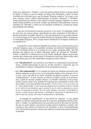 La Psicología Positiva como marco de referencia 13
temas muy imprecisos y “blandos”, y que esto hiciese peligrar incluso su propio puesto
de trabajo. El hecho es que los trabajos de Diener han contribuido a sentar las bases
científicas de la felicidad, pese a que la etiqueta “bienestar subjetivo” fue la que se im-
puso. Nosotros vamos a utilizar indistintamente los términos “bienestar” y “felicidad”,
aunque preferimos este último: es más natural en nuestro lenguaje coloquial y no encon-
tramos ningún problema en utilizarlo, siempre que definamos adecuadamente a qué nos
referimos con “felicidad” y cuáles son sus elementos constitutivos, cuestión que iremos
desentrañando más adelante.
¿Qué tipo de felicidad pretendemos potenciar en las aulas? Es importante clarifi-
car muy bien este aspecto porque, dependiendo de cómo concibamos la felicidad, po-
dremos desarrollar un modelo educativo u otro para potenciarla en los centros educati-
vos. Nuestro Equipo SATI parte del modelo descrito por Seligman (2002), recientemen-
te reformulado (Seligman, 2011), aunque hemos introducido en él algunas modificacio-
nes significativas. 1
Examinemos en qué consiste la felicidad, de acuerdo con la caracterización que ha
realizado Seligman y que, en la actualidad, constituye una referencia fundamental den-
tro de la Psicología Positiva en el estudio de este campo. Seligman (2002: 346-347)
distingue tres aspectos que se hallan imbricados dentro del concepto de “felicidad”.
Vamos a explicarlos a continuación con cierto detalle, añadiendo algunas matizaciones
nuestras que creemos que aclaran mejor la formulación inicial que realizó dicho autor,
pues nos parece que en la obra citada había conceptos un tanto confusos:
• La “vida placentera”: una existencia cuyo objetivo es experimentar emociones po-
sitivas, centrada básicamente en placeres de tipo sensorial y emocional, que son
momentáneos, efímeros y dependientes de las circunstancias externas.
• La “vida comprometida”: es el resultado de utilizar las fortalezas personales para
obtener numerosas gratificaciones en los principales ámbitos de la existencia. En es-
te caso, vamos más allá de ser meros receptores de placeres externos, ya que nos
“comprometemos”, es decir, nuestro ser interior se implica a fondo en lo que hace-
mos, a partir de nuestras actitudes internas y no basados solamente en las circuns-
tancias externas (como en el ejemplo de la persona que contemplaba el bello color
de un álamo, con el que abríamos esta sección). Para nosotros, lo característico de
la “vida comprometida” es que la persona dispone de un equilibrio interior, basado
en el cultivo de sus fortalezas, que le permite ir por la vida sin depender en exceso
de las circunstancias externas. De este modo, podemos encontrar la felicidad po-
niendo en juego nuestra vida interior, y teniendo en cuenta que lo importante no es
tanto lo que nos sucede, sino cómo lo interpretamos y afrontamos.
El concepto de “gratificación” va más allá de los “placeres”, ya que aquella
implica un esfuerzo intencional por parte de la persona, desplegando nuestras forta-
lezas y virtudes. Las gratificaciones son emociones positivas derivadas de activida-
des que nos gusta realizar y que ponen en juego nuestras fortalezas y virtudes. Este
concepto es muy similar a la eudaimonía de Aristóteles, es decir, la felicidad basada
en la realización de acciones virtuosas que implican un proceso de perfeccionamien-
to personal.
 
