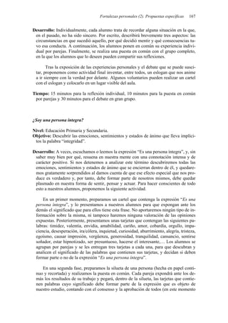 Fortalezas personales (2). Propuestas específicas 167
Desarrollo: Individualmente, cada alumno trata de recordar alguna situación en la que,
en el pasado, no ha sido sincero. Por escrito, describirá brevemente tres aspectos: las
circunstancias en que sucedió aquello, por qué decidió mentir y qué consecuencias tu-
vo esa conducta. A continuación, los alumnos ponen en común su experiencia indivi-
dual por parejas. Finalmente, se realiza una puesta en común con el grupo completo,
en la que los alumnos que lo deseen pueden compartir sus reflexiones.
Tras la exposición de las experiencias personales y el debate que se puede susci-
tar, proponemos como actividad final inventar, entre todos, un eslogan que nos anime
a ir siempre con la verdad por delante. Algunos voluntarios pueden realizar un cartel
con el eslogan y colocarlo en un lugar visible del aula.
Tiempo: 15 minutos para la reflexión individual, 10 minutos para la puesta en común
por parejas y 30 minutos para el debate en gran grupo.
¿Soy una persona íntegra?
Nivel: Educación Primaria y Secundaria.
Objetivo: Descubrir las emociones, sentimientos y estados de ánimo que lleva implíci-
tos la palabra “integridad”.
Desarrollo: A veces, escuchamos o leemos la expresión “Es una persona íntegra”, y, sin
saber muy bien por qué, resuena en nuestra mente con una connotación intensa y de
carácter positivo. Si nos detenemos a analizar este término descubriremos todas las
emociones, sentimientos y estados de ánimo que se encierran dentro de él, y quedare-
mos gratamente sorprendidos al darnos cuenta de que ese efecto especial que nos pro-
duce es verdadero y, por tanto, debe formar parte de nosotros mismos, debe quedar
plasmado en nuestra forma de sentir, pensar y actuar. Para hacer conscientes de todo
esto a nuestros alumnos, proponemos la siguiente actividad.
En un primer momento, preparamos un cartel que contenga la expresión “Es una
persona íntegra”, y lo presentamos a nuestros alumnos para que expongan ante los
demás el significado que para ellos tiene esta frase. No aportaremos ningún tipo de in-
formación sobre la misma, ni tampoco haremos ninguna valoración de las opiniones
expuestas. Posteriormente, presentamos unas tarjetas que contengan las siguientes pa-
labras: timidez, valentía, envidia, amabilidad, cariño, amor, cobardía, orgullo, impa-
ciencia, desesperación, ira/cólera, inquietud, curiosidad, aburrimiento, alegría, tristeza,
egoísmo, causar impresión, vergüenza, generosidad, tranquilidad, cansancio, sentirse
soñador, estar hipnotizado, ser presuntuoso, hacerse el interesante,… Los alumnos se
agrupan por parejas y se les entregan tres tarjetas a cada una, para que descubran y
analicen el significado de las palabras que contienen sus tarjetas, y decidan si deben
formar parte o no de la expresión “Es una persona íntegra”.
En una segunda fase, preparamos la silueta de una persona (hecha en papel conti-
nuo y recortada) y realizamos la puesta en común. Cada pareja expondrá ante los de-
más los resultados de su trabajo y pegará, dentro de la silueta, las tarjetas que contie-
nen palabras cuyo significado debe formar parte de la expresión que es objeto de
nuestro estudio, contando con el consenso y la aprobación de todos (en este momento
 