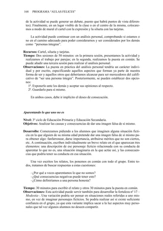 168 PROGRAMA “AULAS FELICES”
de la actividad se puede generar un debate, puesto que habrá puntos de vista diferen-
tes). Finalmente, en un lugar visible de la clase o en el centro de la misma, colocare-
mos a modo de mural el cartel con la expresión y la silueta con las tarjetas.
La actividad puede continuar con un análisis personal, comprobando si estamos o
no en el camino adecuado para poder considerarnos y ser considerados por los demás
como “personas íntegras”.
Recursos: Cartel, silueta y tarjetas.
Tiempo: Dos sesiones de 50 minutos: en la primera sesión, presentamos la actividad y
realizamos el trabajo por parejas; en la segunda, realizamos la puesta en común. Se
puede añadir una tercera sesión para realizar el análisis personal.
Observaciones: La puesta en práctica del análisis personal tendría un carácter indivi-
dual y por escrito, especificando aquellos aspectos que forman ya parte de nuestra
forma de ser y aquellos otros que deberíamos alcanzar para ser merecedores del califi-
cativo de “ser una persona íntegra”. Posteriormente, se pueden establecer dos opcio-
nes:
1ª. Exponerlo ante los demás y aceptar sus opiniones al respecto.
2ª. Guardarlo para sí mismo.
En ambos casos, debe ir implícito el deseo de consecución.
Aparentando lo que uno no es
Nivel: 3º ciclo de Educación Primaria y Educación Secundaria.
Objetivos: Analizar las causas y consecuencias de dar una imagen falsa de sí mismo.
Desarrollo: Comenzamos pidiendo a los alumnos que imaginen alguna situación ficti-
cia en la que alguien de su misma edad pretende dar una imagen falsa de sí mismo pa-
ra obtener algo: fanfarronear, darse importancia, atribuirse méritos que no son ciertos,
etc. A continuación, escriben individualmente un breve relato en el que aparezcan tres
elementos: una descripción de ese personaje ficticio relacionada con su conducta de
aparentar lo que no es, una situación imaginaria en la que actúe así, y las consecuen-
cias que podría tener su conducta en esa situación.
Una vez escritos los relatos, los ponemos en común con todo el grupo. Entre to-
dos, tratamos de buscar respuestas a estas cuestiones:
–¿Por qué a veces aparentamos lo que no somos?
–¿Qué consecuencias negativas puede tener esto?
–¿Cómo definiríamos a una persona honesta?
Tiempo: 30 minutos para escribir el relato y otros 30 minutos para la puesta en común.
Observaciones: Esta actividad puede servir también para desarrollar la fortaleza nº 17 –
Modestia–. Una variación podría ser pensar en situaciones reales referidas a uno mis-
mo, en vez de imaginar personajes ficticios. Se podría realizar así si existe suficiente
confianza en el grupo, ya que esta variante implica sacar a la luz aspectos muy perso-
nales que tal vez algunos alumnos no deseen compartir.
 
