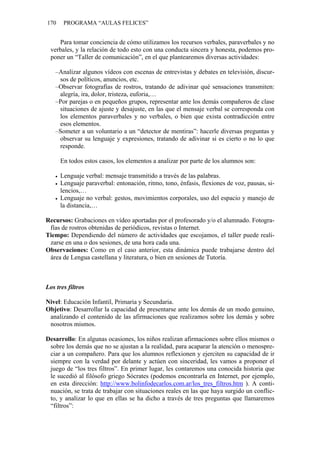 170 PROGRAMA “AULAS FELICES”
Para tomar conciencia de cómo utilizamos los recursos verbales, paraverbales y no
verbales, y la relación de todo esto con una conducta sincera y honesta, podemos pro-
poner un “Taller de comunicación”, en el que plantearemos diversas actividades:
–Analizar algunos vídeos con escenas de entrevistas y debates en televisión, discur-
sos de políticos, anuncios, etc.
–Observar fotografías de rostros, tratando de adivinar qué sensaciones transmiten:
alegría, ira, dolor, tristeza, euforia,…
–Por parejas o en pequeños grupos, representar ante los demás compañeros de clase
situaciones de ajuste y desajuste, en las que el mensaje verbal se corresponda con
los elementos paraverbales y no verbales, o bien que exista contradicción entre
esos elementos.
–Someter a un voluntario a un “detector de mentiras”: hacerle diversas preguntas y
observar su lenguaje y expresiones, tratando de adivinar si es cierto o no lo que
responde.
En todos estos casos, los elementos a analizar por parte de los alumnos son:
• Lenguaje verbal: mensaje transmitido a través de las palabras.
• Lenguaje paraverbal: entonación, ritmo, tono, énfasis, flexiones de voz, pausas, si-
lencios,…
• Lenguaje no verbal: gestos, movimientos corporales, uso del espacio y manejo de
la distancia,…
Recursos: Grabaciones en vídeo aportadas por el profesorado y/o el alumnado. Fotogra-
fías de rostros obtenidas de periódicos, revistas o Internet.
Tiempo: Dependiendo del número de actividades que escojamos, el taller puede reali-
zarse en una o dos sesiones, de una hora cada una.
Observaciones: Como en el caso anterior, esta dinámica puede trabajarse dentro del
área de Lengua castellana y literatura, o bien en sesiones de Tutoría.
Los tres filtros
Nivel: Educación Infantil, Primaria y Secundaria.
Objetivo: Desarrollar la capacidad de presentarse ante los demás de un modo genuino,
analizando el contenido de las afirmaciones que realizamos sobre los demás y sobre
nosotros mismos.
Desarrollo: En algunas ocasiones, los niños realizan afirmaciones sobre ellos mismos o
sobre los demás que no se ajustan a la realidad, para acaparar la atención o menospre-
ciar a un compañero. Para que los alumnos reflexionen y ejerciten su capacidad de ir
siempre con la verdad por delante y actúen con sinceridad, les vamos a proponer el
juego de “los tres filtros”. En primer lugar, les contaremos una conocida historia que
le sucedió al filósofo griego Sócrates (podemos encontrarla en Internet, por ejemplo,
en esta dirección: http://www.bolinfodecarlos.com.ar/los_tres_filtros.htm ). A conti-
nuación, se trata de trabajar con situaciones reales en las que haya surgido un conflic-
to, y analizar lo que en ellas se ha dicho a través de tres preguntas que llamaremos
“filtros”:
 