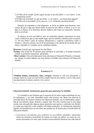 Fortalezas personales (2). Propuestas específicas 171
1) El filtro de la verdad: ¿Estás seguro de que lo que has dicho –o vas a decir– es ab-
solutamente cierto?
2) El filtro de la bondad: Lo que has dicho –o vas a decir–, ¿es bueno para alguien?
3) El filtro de la necesidad: ¿Crees que era –o es– realmente necesario decirlo?
Después de responder a estas preguntas, se inicia un debate para hacernos cons-
cientes de que si algo que hemos dicho no pasa los tres filtros, es decir, si no es ver-
dad, ni es bueno, ni es necesario decirlo, hubiese sido mejor no expresarlo, enterrán-
dolo en el olvido.
El objetivo de esta actividad es, una vez analizadas algunas expresiones en situa-
ciones conflictivas que ya han tenido lugar, que los alumnos intenten poner en prácti-
ca “los tres filtros” antes de realizar afirmaciones y expresar comentarios sobre sí
mismos y sobre los demás, con el fin de presentarse a los demás de un modo más ge-
nuino y aprender a ir siempre con la verdad por delante.
Recursos: Carteles que representen los tres filtros.
Tiempo: Una sesión de 30 minutos para introducir la actividad, y el tiempo necesario
cuando se presenten situaciones apropiadas.
Observaciones: Esta actividad parece más adecuada en Educación Primaria y Secunda-
ria, aunque se puede adaptar con muy buenos resultados para alumnos de Educación
Infantil.
Fortaleza nº 9
Vitalidad [ánimo, entusiasmo, vigor, energía]. Afrontar la vida con entusiasmo y
energía; hacer las cosas con convicción y dando todo de uno mismo; vivir la vida como
una apasionante aventura; sentirse vivo y activo.
Educación Infantil: orientaciones generales para potenciar la vitalidad
La vitalidad es una fortaleza que la mayoría de los niños suelen manifestar de mo-
do espontáneo, y con más intensidad cuanto más jóvenes son. Basta con observar la
actividad diaria de nuestros alumnos de Educación Infantil, con su desbordante capaci-
dad de movimiento, juego, fantasía y alegría vital. Por ello, creemos que en esta etapa
resulta más adecuado dar algunas pautas generales para apoyar y estimular esta fortale-
za, mejor que reducirlo a unas simples actividades puntuales. A continuación sugerimos
algunas recomendaciones en esta línea que pueden ser de interés para el profesorado de
Educación Infantil.
• Concienciar a las familias para establecer en casa hábitos saludables. Aprovecha-
remos las reuniones trimestrales de tutoría con todos los padres, así como las reu-
niones personales con estos, para recalcar la necesidad de potenciar una vida sana en
 