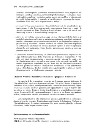 172 PROGRAMA “AULAS FELICES”
los niños: acostarse pronto y dormir un número suficiente de horas; seguir una ali-
mentación variada y equilibrada, suprimiendo productos nocivos como grasas indus-
triales, aditivos, cafeína y excitantes; realizar un uso responsable y lo más restringi-
do posible de la televisión, el ordenador y los videojuegos; y promover los juegos y
actividades al aire libre con la mayor frecuencia posible.
• Favorecer el juego, la imaginación y la actividad corporal. En las actividades que
realicemos en el aula, deben estar presentes momentos que favorezcan el juego y la
fantasía. Asimismo, no deben faltar las actividades físicas, como la psicomotricidad,
la música y la danza, la dramatización y los deportes.
• Hacer del aprendizaje una aventura. Aquí sirve de referencia todo lo dicho en el
capítulo 8, especialmente lo relativo a diseñar actividades de aprendizaje que permi-
tan fluir, así como apostar por cambios metodológicos que hagan del aprendizaje un
proceso vivo y placentero. Debemos enseñar a los alumnos a encontrar lo positivo
en las tareas que realizamos con ellos: disfrutar con el placer de conocer algo nuevo,
plantear las actividades como retos o desafíos que nos ponen a prueba y somos ca-
paces de superar, etc.
• Saborear los momentos positivos y las sensaciones agradables que surgen cada día.
Aquí podemos echar mano de las propuestas que formulamos en el capítulo 7, refe-
ridas a vivir con plena consciencia el momento presente y saborear los placeres que
la vida diaria nos ofrece: una galleta, una imagen bella, una música agradable, una
mañana de primavera, una obra de arte, etc. Sobre todo, los educadores debemos te-
ner claro que hay dos formas de vivenciar estos momentos de la vida: de modo ruti-
nario, o bien haciendo de ellos instantes únicos, participando en ellos con nuestra
plena consciencia y viviéndolos con entusiasmo y energía.
Educación Primaria y Secundaria: orientaciones y propuestas de actividades
La mayoría de las orientaciones expuestas en el apartado anterior, dirigidas a la
Educación Infantil, pueden ser igualmente útiles en Educación Primaria y Secundaria.
Habría que añadir, además, en el apartado relativo a fomentar hábitos saludables, la pre-
vención de conductas adictivas, que amenazan especialmente la salud de nuestros ado-
lescentes y sus hábitos de ocio y tiempo libre. Existen en la actualidad numerosos pro-
gramas de prevención del consumo del tabaco, el alcohol y las drogas, que podemos
utilizar y trabajarlos en las aulas para combatir las adicciones a estas sustancias.
Como complemento a estas orientaciones generales, expondremos a continuación
algunas propuestas concretas de actividades para fomentar la fortaleza de Vitalidad en
Educación Primaria y Secundaria. Algunas de ellas serían también aplicables en Educa-
ción Infantil, con las adaptaciones necesarias.
Qué hacer cuando nos sentimos desanimados
Nivel: Educación Primaria y Secundaria.
Objetivos: Aprender a afrontar las situaciones con entusiasmo y energía.
 