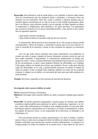 Fortalezas personales (2). Propuestas específicas 173
Desarrollo: Para afrontar la vida de modo pleno y con vitalidad, es preciso saber identi-
ficar las circunstancias que nos producen ánimo o desánimo, y reconocer cómo nos
sentimos en esos momentos. Para ello, vamos a solicitar a nuestros alumnos que re-
cuerden alguna circunstancia de su vida en la que se han sentido desanimados, abati-
dos o sin fuerzas: estar enfermos, perder a un ser querido, no haber logrado un objeti-
vo importante o, simplemente, estar aburridos y no saber qué hacer. Les planteamos
que recreen la situación con la mayor intensidad posible, y que anoten en dos colum-
nas los siguientes aspectos:
• Qué hecho o hechos sucedieron.
• Qué estado de ánimo me produjo cada uno de esos sucesos.
A continuación, deben pensar en otro momento de su vida en que se hayan sentido
entusiasmados y llenos de energía, y realizarán lo mismo que en el caso anterior: re-
crear el recuerdo de la situación y anotar en dos columnas los aspectos ya menciona-
dos.
Una vez que todos hayan realizado estas tareas individuales, las pondremos en
común con todo el grupo, tratando de buscar elementos comunes acerca de qué nos
hace sentir animados o desanimados. A continuación, plantearemos un trabajo por
grupos de cuatro: vamos a intentar determinar qué podemos hacer para no ser esclavos
de las circunstancias, es decir, cómo podemos afrontar las dificultades con vitalidad.
Cada grupo elabora un listado de acciones que podemos llevar a cabo para afrontar
mejor las dificultades en la vida, y posteriormente ponemos en común el trabajo de
todos los grupos. Como resultado final, podemos elaborar un cartel con los acuerdos
comunes y colgarlo en un tablón o en una pared del aula, para que todos podamos te-
nerlo presente.
Tiempo: Dos horas, repartidas en dos sesiones de una hora de duración.
Investigando sobre nuestros hábitos de salud
Nivel: Educación Primaria y Secundaria.
Objetivos: Investigar sobre nuestros hábitos de salud y proponer medidas para mejorar-
los.
Desarrollo: Se puede comenzar preguntando a nuestro grupo de alumnos qué hábitos
consideran imprescindibles para potenciar la salud y mantenernos vigorosos y en for-
ma, y entre todos elaboraremos un listado lo más completo posible. En esta lista debe-
rían figurar aspectos relacionados con el descanso y el sueño, la alimentación, la prác-
tica regular de ejercicio físico, el uso responsable de la televisión, el ordenador y los
videojuegos, etc.
Tras esta primera puesta en común, presentaremos a la clase el trabajo a realizar:
vamos a llevar a cabo una investigación sobre los hábitos de salud en nuestro colegio o
instituto, utilizando una encuesta que nosotros mismos elaboraremos. La muestra a in-
vestigar pueden ser todos los alumnos de su mismo nivel, o bien todos los del ciclo o
 