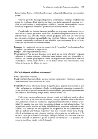 Fortalezas personales (2). Propuestas específicas 175
Lama, Indiana Jones,… Este trabajo lo pueden realizar individualmente o en pequeños
grupos.
Una vez que todos hayan podido pensar y anotar algunos nombres, pondremos en
común los resultados. Cada alumno que intervenga debe presentar al personaje y ex-
plicar por qué cree que es un ejemplo de vitalidad. El profesor irá anotando las caracte-
rísticas de las personas nombradas que hacen que las consideremos “vitales”.
Cuando todos los alumnos hayan presentado a sus personajes, analizaremos las ca-
racterísticas comunes que tienen todos ellos. A continuación plantearemos una activi-
dad individual: cada uno debe pensar y anotar qué podría hacer para ser como uno de
esos personajes, imitando sus cualidades más positivas. Podemos concluir la actividad
poniendo en común los resultados de esta reflexión, y proponiéndonos llevar a la prác-
tica lo que hayamos escrito individualmente.
Recursos: Un cuaderno de tutoría con una sección de “propósitos”, donde poder reflejar
los planes que cada uno se ha propuesto.
Tiempo: Una hora para toda la actividad.
Observaciones: Para que esta dinámica no se quede en una mera reflexión y se pueda
aplicar en la práctica, podemos realizar una o dos sesiones posteriores de revisión, pi-
diendo a los alumnos que pongan en común los propósitos que establecieron acerca de
los modelos a imitar, y que valoren si los han podido aplicar a su vida cotidiana, cómo
lo han hecho y qué les faltaría por hacer.
¿Qué actividades de mi vida me entusiasman?
Nivel: Educación Secundaria.
Objetivos: Identificar actividades que nos motivan plenamente y plantearse propuestas
para mantener e incrementar estas acciones.
Desarrollo: Vamos a reflexionar acerca de aquellas cosas que más nos motivan en esta
vida y en las que nos implicamos a fondo, con todo nuestro entusiasmo y energía. Es-
to nos puede servir para disfrutar más de esas actividades, pero también para extender
esa actitud de entusiasmo y energía a otras áreas de nuestra vida.
Pediremos a nuestros alumnos que piensen en qué actividades se implican plena-
mente en su vida y las viven con entusiasmo y energía. Deberán hacer un listado de
ellas, señalando además las razones que les producen esa sensación de plenitud y vita-
lidad. Un segundo paso será poner en común esta tarea con todo el grupo clase. Tras
la puesta en común, vuelven a trabajar individualmente: a partir de su listado de acti-
vidades, y de otras que les hayan gustado de las aportadas por sus compañeros, ten-
drán que elaborar una “lista de propósitos”. Esta lista consistirá en una breve descrip-
ción de actividades que van a intentar mantener o incorporar en sus vidas, con el fin
de hacer cosas que realmente les atraigan, les hagan disfrutar e incrementen su sensa-
ción de vitalidad –en definitiva: que les ayuden a ser más felices–. Les podemos pro-
poner un modelo de cuadro como el siguiente:
 